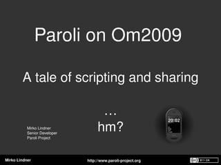 Paroli on Om2009 

        A tale of scripting and sharing

                                     …
           Mirko Lindner
           Senior Developer 
                                    hm?
           Paroli Project




Mirko Lindner                  http://www.paroli­project.org
 