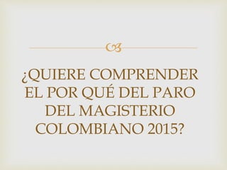 
¿QUIERE COMPRENDER
EL POR QUÉ DEL PARO
DEL MAGISTERIO
COLOMBIANO 2015?
 