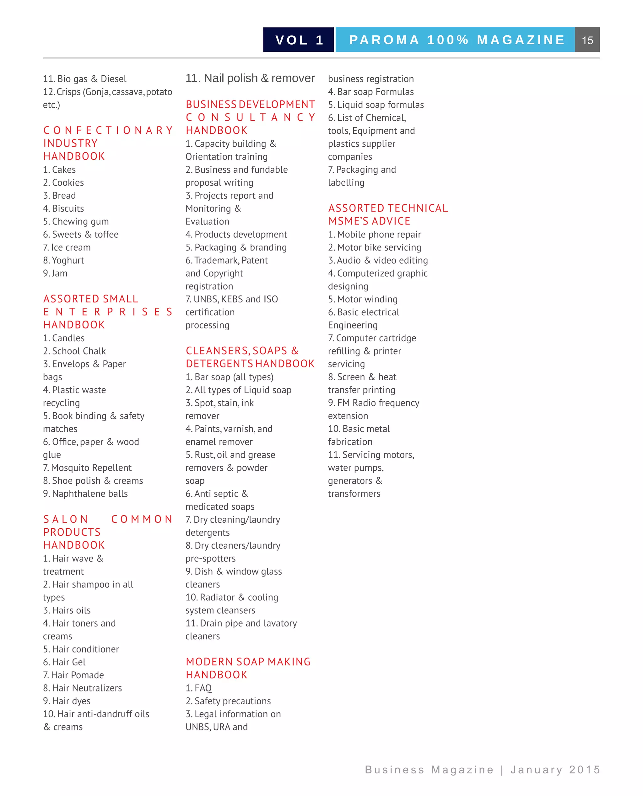 15PA R O M A 1 0 0 % M A G A Z I N EV O L 1
B u s i n e s s M a g a z i n e | J a n u a r y 2 0 1 5
11. Bio gas & Diesel
12.Crisps (Gonja,cassava,potato
etc.)
C onfectionary
Industry
Handbook
1. Cakes
2. Cookies
3. Bread
4. Biscuits
5. Chewing gum
6. Sweets & toffee
7. Ice cream
8. Yoghurt
9. Jam
Assorted Small
E nterprises
Handbook
1. Candles
2. School Chalk
3. Envelops & Paper
bags
4. Plastic waste
recycling
5. Book binding & safety
matches
6. Office, paper & wood
glue
7. Mosquito Repellent
8. Shoe polish & creams
9. Naphthalene balls
S alon C ommon
Products
Handbook
1. Hair wave &
treatment
2. Hair shampoo in all
types
3. Hairs oils
4. Hair toners and
creams
5. Hair conditioner
6. Hair Gel
7. Hair Pomade
8. Hair Neutralizers
9. Hair dyes
10. Hair anti-dandruff oils
& creams
11. Nail polish & remover
Business Development
C onsultancy
handbook
1. Capacity building &
Orientation training
2. Business and fundable
proposal writing
3. Projects report and
Monitoring &
Evaluation
4. Products development
5. Packaging & branding
6. Trademark, Patent
and Copyright
registration
7. UNBS, KEBS and ISO
certification
processing
Cleansers, Soaps &
Detergents Handbook
1. Bar soap (all types)
2. All types of Liquid soap
3. Spot, stain, ink
remover
4. Paints, varnish, and
enamel remover
5. Rust, oil and grease
removers & powder
soap
6. Anti septic &
medicated soaps
7. Dry cleaning/laundry
detergents
8. Dry cleaners/laundry
pre-spotters
9. Dish & window glass
cleaners
10. Radiator & cooling
system cleansers
11. Drain pipe and lavatory
cleaners
Modern Soap Making
Handbook
1. FAQ
2. Safety precautions
3. Legal information on
UNBS, URA and
business registration
4. Bar soap Formulas
5. Liquid soap formulas
6. List of Chemical,
tools, Equipment and
plastics supplier
companies
7. Packaging and
labelling
Assorted Technical
MSME’s Advice
1. Mobile phone repair
2. Motor bike servicing
3. Audio & video editing
4. Computerized graphic
designing
5. Motor winding
6. Basic electrical
Engineering
7. Computer cartridge
refilling & printer
servicing
8. Screen & heat
transfer printing
9. FM Radio frequency
extension
10. Basic metal
fabrication
11. Servicing motors,
water pumps,
generators &
transformers
 