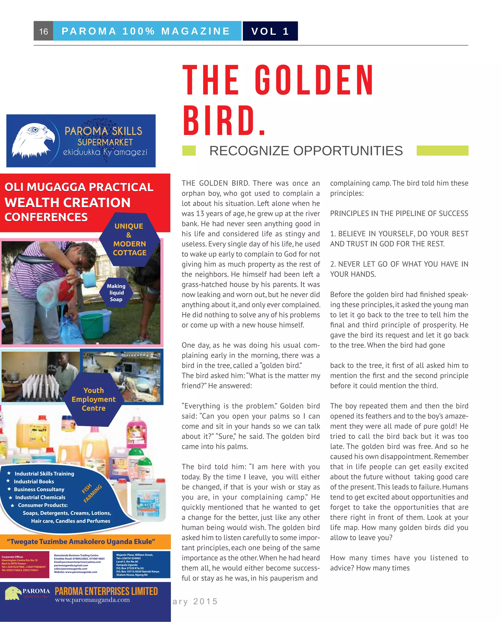 16 PA R O M A 1 0 0 % M A G A Z I N E
B u s i n e s s M a g a z i n e | J a n u a r y 2 0 1 5
V O L 1
OLI MUGAGGA PRACTICAL
WEALTH CREATION
CONFERENCES
OLI MUGAGGA PRACTICAL
WEALTH CREATION
CONFERENCES
Youth
Employment
Centre
UNIQUE
&
MODERN
COTTAGE
Namulanda Business Trading Centre
Entebbe Road: 0788422802, 0750814865
Email:paromaenterprisez@yahoo.com
paromauganda@gmail.com
sales@paromauganda.com
Website: www.paromauganda.com
Hannington Centre Rm No.10
Next to MTN Towers
Tel:+25670237985 ,+256774828247
Tel: 0392176653, 0392176651
Majestic Plaza, William Street,
Tel:+256701354963
Level 5, Rm No.40
Kampala Uganda
P.O. Box 27529 K’la (U)
P.O. Box 10713-0020 Nairobi Kenya
Shalom House, Ngong Rd
www.paromauganda.com
PAROMA
“Quality Every Time”
“Twegate Tuzimbe Amakolero Uganda Ekule”
Making
liquid
Soap
Industrial Skills Training
Industrial Books
Business Consultany
Industrial Chemicals
Consumer Products:
Soaps, Detergents, Creams, Lotions,
Hair care, Candles and Perfumes
FISH
FARM
ING
THE GOLDEN BIRD. There was once an
orphan boy, who got used to complain a
lot about his situation. Left alone when he
was 13 years of age, he grew up at the river
bank. He had never seen anything good in
his life and considered life as stingy and
useless. Every single day of his life, he used
to wake up early to complain to God for not
giving him as much property as the rest of
the neighbors. He himself had been left a
grass-hatched house by his parents. It was
now leaking and worn out, but he never did
anything about it,and only ever complained.
He did nothing to solve any of his problems
or come up with a new house himself.
One day, as he was doing his usual com-
plaining early in the morning, there was a
bird in the tree, called a “golden bird.” 	
The bird asked him: “What is the matter my
friend?” He answered:
“Everything is the problem.” Golden bird
said: “Can you open your palms so I can
come and sit in your hands so we can talk
about it?” “Sure,” he said. The golden bird
came into his palms.
The bird told him: “I am here with you
today. By the time I leave, you will either
be changed, if that is your wish or stay as
you are, in your complaining camp.” He
quickly mentioned that he wanted to get
a change for the better, just like any other
human being would wish. The golden bird
asked him to listen carefully to some impor-
tant principles, each one being of the same
importance as the other.When he had heard
them all, he would either become success-
ful or stay as he was, in his pauperism and
complaining camp. The bird told him these
principles:
PRINCIPLES IN THE PIPELINE OF SUCCESS
1. BELIEVE IN YOURSELF, DO YOUR BEST
AND TRUST IN GOD FOR THE REST.
2. NEVER LET GO OF WHAT YOU HAVE IN
YOUR HANDS.
Before the golden bird had finished speak-
ing these principles,it asked the young man
to let it go back to the tree to tell him the
final and third principle of prosperity. He
gave the bird its request and let it go back
to the tree. When the bird had gone
back to the tree, it first of all asked him to
mention the first and the second principle
before it could mention the third.
The boy repeated them and then the bird
opened its feathers and to the boy’s amaze-
ment they were all made of pure gold! He
tried to call the bird back but it was too
late. The golden bird was free. And so he
caused his own disappointment.Remember
that in life people can get easily excited
about the future without taking good care
of the present.This leads to failure.Humans
tend to get excited about opportunities and
forget to take the opportunities that are
there right in front of them. Look at your
life map. How many golden birds did you
allow to leave you?
How many times have you listened to
advice? How many times
THE GOLDEN
BIRD.    Recognize Opportunities                                    
 