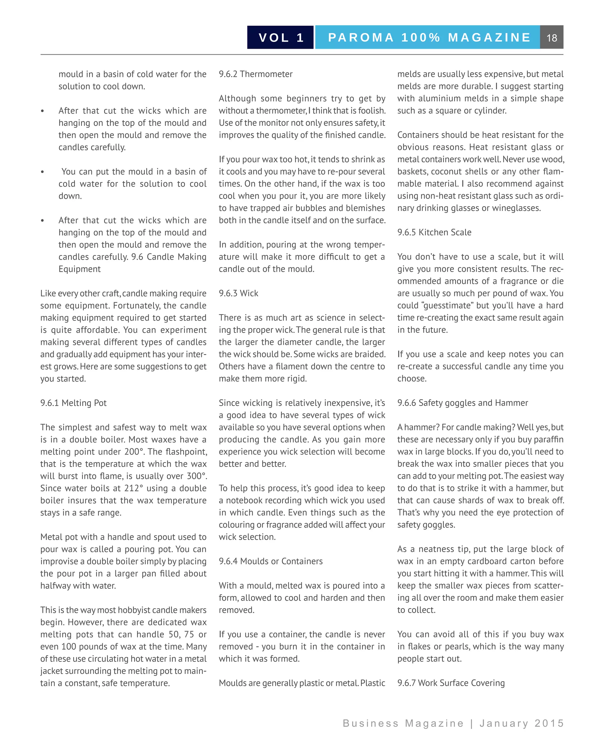18PA R O M A 1 0 0 % M A G A Z I N EV O L 1
B u s i n e s s M a g a z i n e | J a n u a r y 2 0 1 5
mould in a basin of cold water for the
solution to cool down.
•	 After that cut the wicks which are
hanging on the top of the mould and
then open the mould and remove the
candles carefully.
•	 You can put the mould in a basin of
cold water for the solution to cool
down.
•	 After that cut the wicks which are
hanging on the top of the mould and
then open the mould and remove the
candles carefully. 9.6 Candle Making
Equipment
Like every other craft,candle making require
some equipment. Fortunately, the candle
making equipment required to get started
is quite affordable. You can experiment
making several different types of candles
and gradually add equipment has your inter-
est grows.Here are some suggestions to get
you started.
9.6.1 Melting Pot
The simplest and safest way to melt wax
is in a double boiler. Most waxes have a
melting point under 200°. The flashpoint,
that is the temperature at which the wax
will burst into flame, is usually over 300°.
Since water boils at 212° using a double
boiler insures that the wax temperature
stays in a safe range.
Metal pot with a handle and spout used to
pour wax is called a pouring pot. You can
improvise a double boiler simply by placing
the pour pot in a larger pan filled about
halfway with water.
This is the way most hobbyist candle makers
begin. However, there are dedicated wax
melting pots that can handle 50, 75 or
even 100 pounds of wax at the time. Many
of these use circulating hot water in a metal
jacket surrounding the melting pot to main-
tain a constant, safe temperature.
9.6.2 Thermometer
Although some beginners try to get by
without a thermometer,I think that is foolish.
Use of the monitor not only ensures safety,it
improves the quality of the finished candle.
If you pour wax too hot,it tends to shrink as
it cools and you may have to re-pour several
times. On the other hand, if the wax is too
cool when you pour it, you are more likely
to have trapped air bubbles and blemishes
both in the candle itself and on the surface.
In addition, pouring at the wrong temper-
ature will make it more difficult to get a
candle out of the mould.
9.6.3 Wick
There is as much art as science in select-
ing the proper wick.The general rule is that
the larger the diameter candle, the larger
the wick should be.Some wicks are braided.
Others have a filament down the centre to
make them more rigid.
Since wicking is relatively inexpensive, it’s
a good idea to have several types of wick
available so you have several options when
producing the candle. As you gain more
experience you wick selection will become
better and better.
To help this process, it’s good idea to keep
a notebook recording which wick you used
in which candle. Even things such as the
colouring or fragrance added will affect your
wick selection.
9.6.4 Moulds or Containers
With a mould, melted wax is poured into a
form, allowed to cool and harden and then
removed.
If you use a container, the candle is never
removed - you burn it in the container in
which it was formed.
Moulds are generally plastic or metal.Plastic
melds are usually less expensive, but metal
melds are more durable. I suggest starting
with aluminium melds in a simple shape
such as a square or cylinder.
Containers should be heat resistant for the
obvious reasons. Heat resistant glass or
metal containers work well.Never use wood,
baskets, coconut shells or any other flam-
mable material. I also recommend against
using non-heat resistant glass such as ordi-
nary drinking glasses or wineglasses.
9.6.5 Kitchen Scale
You don’t have to use a scale, but it will
give you more consistent results. The rec-
ommended amounts of a fragrance or die
are usually so much per pound of wax. You
could “guesstimate” but you’ll have a hard
time re-creating the exact same result again
in the future.
If you use a scale and keep notes you can
re-create a successful candle any time you
choose.
9.6.6 Safety goggles and Hammer
A hammer? For candle making? Well yes,but
these are necessary only if you buy paraffin
wax in large blocks. If you do,you’ll need to
break the wax into smaller pieces that you
can add to your melting pot.The easiest way
to do that is to strike it with a hammer, but
that can cause shards of wax to break off.
That’s why you need the eye protection of
safety goggles.
As a neatness tip, put the large block of
wax in an empty cardboard carton before
you start hitting it with a hammer.This will
keep the smaller wax pieces from scatter-
ing all over the room and make them easier
to collect.
You can avoid all of this if you buy wax
in flakes or pearls, which is the way many
people start out.
9.6.7 Work Surface Covering
 