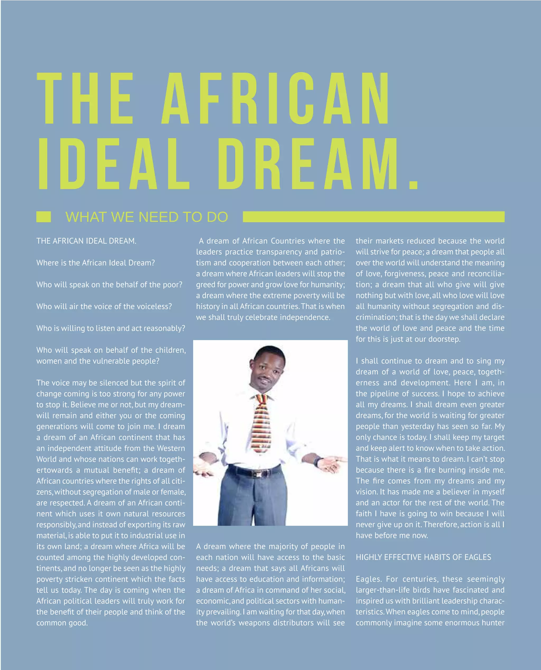 B u s i n e s s M a g a z i n e | J a n u a r y 2 0 1 5
V O L 1PA R O M A 1 0 0 % M A G A Z I N E26
THE AFRICAN IDEAL DREAM.
Where is the African Ideal Dream?
Who will speak on the behalf of the poor?
Who will air the voice of the voiceless?
Who is willing to listen and act reasonably?
Who will speak on behalf of the children,
women and the vulnerable people?
The voice may be silenced but the spirit of
change coming is too strong for any power
to stop it. Believe me or not, but my dream-
will remain and either you or the coming
generations will come to join me. I dream
a dream of an African continent that has
an independent attitude from the Western
World and whose nations can work togeth-
ertowards a mutual benefit; a dream of
African countries where the rights of all citi-
zens,without segregation of male or female,
are respected. A dream of an African conti-
nent which uses it own natural resources
responsibly,and instead of exporting its raw
material,is able to put it to industrial use in
its own land; a dream where Africa will be
counted among the highly developed con-
tinents,and no longer be seen as the highly
poverty stricken continent which the facts
tell us today. The day is coming when the
African political leaders will truly work for
the benefit of their people and think of the
common good.
A dream of African Countries where the
leaders practice transparency and patrio-
tism and cooperation between each other;
a dream where African leaders will stop the
greed for power and grow love for humanity;
a dream where the extreme poverty will be
history in all African countries.That is when
we shall truly celebrate independence.
A dream where the majority of people in
each nation will have access to the basic
needs; a dream that says all Africans will
have access to education and information;
a dream of Africa in command of her social,
economic,and political sectors with human-
ity prevailing.I am waiting for that day,when
the world’s weapons distributors will see
their markets reduced because the world
will strive for peace; a dream that people all
over the world will understand the meaning
of love, forgiveness, peace and reconcilia-
tion; a dream that all who give will give
nothing but with love,all who love will love
all humanity without segregation and dis-
crimination; that is the day we shall declare
the world of love and peace and the time
for this is just at our doorstep.
I shall continue to dream and to sing my
dream of a world of love, peace, togeth-
erness and development. Here I am, in
the pipeline of success. I hope to achieve
all my dreams. I shall dream even greater
dreams, for the world is waiting for greater
people than yesterday has seen so far. My
only chance is today. I shall keep my target
and keep alert to know when to take action.
That is what it means to dream. I can’t stop
because there is a fire burning inside me.
The fire comes from my dreams and my
vision. It has made me a believer in myself
and an actor for the rest of the world. The
faith I have is going to win because I will
never give up on it.Therefore, action is all I
have before me now.
HIGHLY EFFECTIVE HABITS OF EAGLES
Eagles. For centuries, these seemingly
larger-than-life birds have fascinated and
inspired us with brilliant leadership charac-
teristics.When eagles come to mind,people
commonly imagine some enormous hunter
THE AFRICAN
IDEAL DREAM.    What we need to do                                     
 