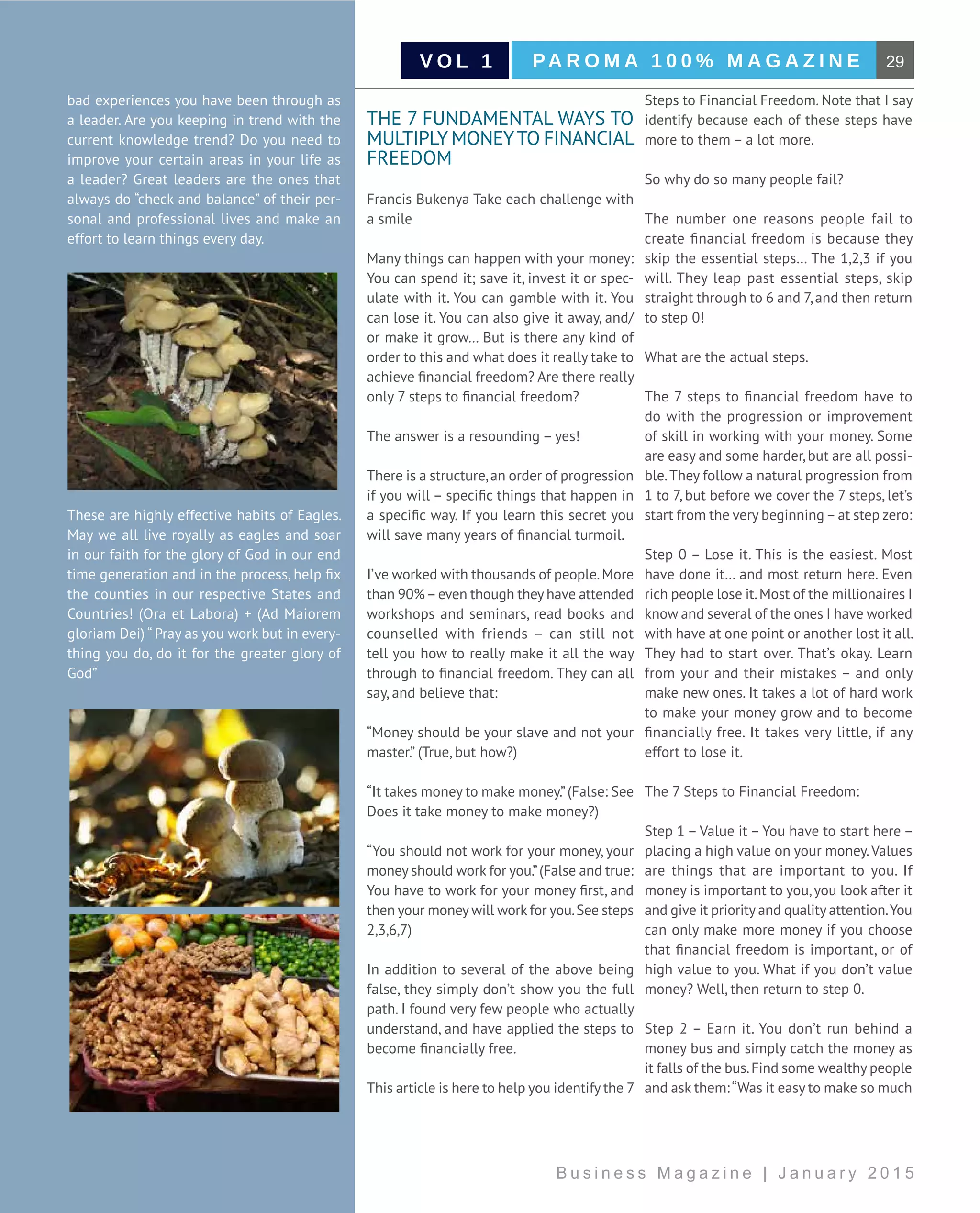 29PA R O M A 1 0 0 % M A G A Z I N EV O L 1
B u s i n e s s M a g a z i n e | J a n u a r y 2 0 1 5
bad experiences you have been through as
a leader. Are you keeping in trend with the
current knowledge trend? Do you need to
improve your certain areas in your life as
a leader? Great leaders are the ones that
always do “check and balance” of their per-
sonal and professional lives and make an
effort to learn things every day.
These are highly effective habits of Eagles.
May we all live royally as eagles and soar
in our faith for the glory of God in our end
time generation and in the process, help fix
the counties in our respective States and
Countries! (Ora et Labora) + (Ad Maiorem
gloriam Dei) “ Pray as you work but in every-
thing you do, do it for the greater glory of
God”
THE 7 FUNDAMENTAL WAYS TO
MULTIPLY MONEYTO FINANCIAL
FREEDOM
Francis Bukenya Take each challenge with
a smile
Many things can happen with your money:
You can spend it; save it, invest it or spec-
ulate with it. You can gamble with it. You
can lose it. You can also give it away, and/
or make it grow… But is there any kind of
order to this and what does it really take to
achieve financial freedom? Are there really
only 7 steps to financial freedom?
The answer is a resounding – yes!
There is a structure,an order of progression
if you will – specific things that happen in
a specific way. If you learn this secret you
will save many years of financial turmoil.
I’ve worked with thousands of people.More
than 90%–even though they have attended
workshops and seminars, read books and
counselled with friends – can still not
tell you how to really make it all the way
through to financial freedom. They can all
say, and believe that:
“Money should be your slave and not your
master.” (True, but how?)
“It takes money to make money.”(False: See
Does it take money to make money?)
“You should not work for your money, your
money should work for you.”(False and true:
You have to work for your money first, and
then your money will work for you.See steps
2,3,6,7)
In addition to several of the above being
false, they simply don’t show you the full
path. I found very few people who actually
understand, and have applied the steps to
become financially free.
This article is here to help you identify the 7
Steps to Financial Freedom. Note that I say
identify because each of these steps have
more to them – a lot more.
So why do so many people fail?
The number one reasons people fail to
create financial freedom is because they
skip the essential steps… The 1,2,3 if you
will. They leap past essential steps, skip
straight through to 6 and 7,and then return
to step 0!
What are the actual steps.
The 7 steps to financial freedom have to
do with the progression or improvement
of skill in working with your money. Some
are easy and some harder,but are all possi-
ble.They follow a natural progression from
1 to 7, but before we cover the 7 steps, let’s
start from the very beginning–at step zero:
Step 0 – Lose it. This is the easiest. Most
have done it… and most return here. Even
rich people lose it.Most of the millionaires I
know and several of the ones I have worked
with have at one point or another lost it all.
They had to start over. That’s okay. Learn
from your and their mistakes – and only
make new ones. It takes a lot of hard work
to make your money grow and to become
financially free. It takes very little, if any
effort to lose it.
The 7 Steps to Financial Freedom:
Step 1 – Value it – You have to start here –
placing a high value on your money.Values
are things that are important to you. If
money is important to you,you look after it
and give it priority and quality attention.You
can only make more money if you choose
that financial freedom is important, or of
high value to you. What if you don’t value
money? Well, then return to step 0.
Step 2 – Earn it. You don’t run behind a
money bus and simply catch the money as
it falls of the bus.Find some wealthy people
and ask them:“Was it easy to make so much
 