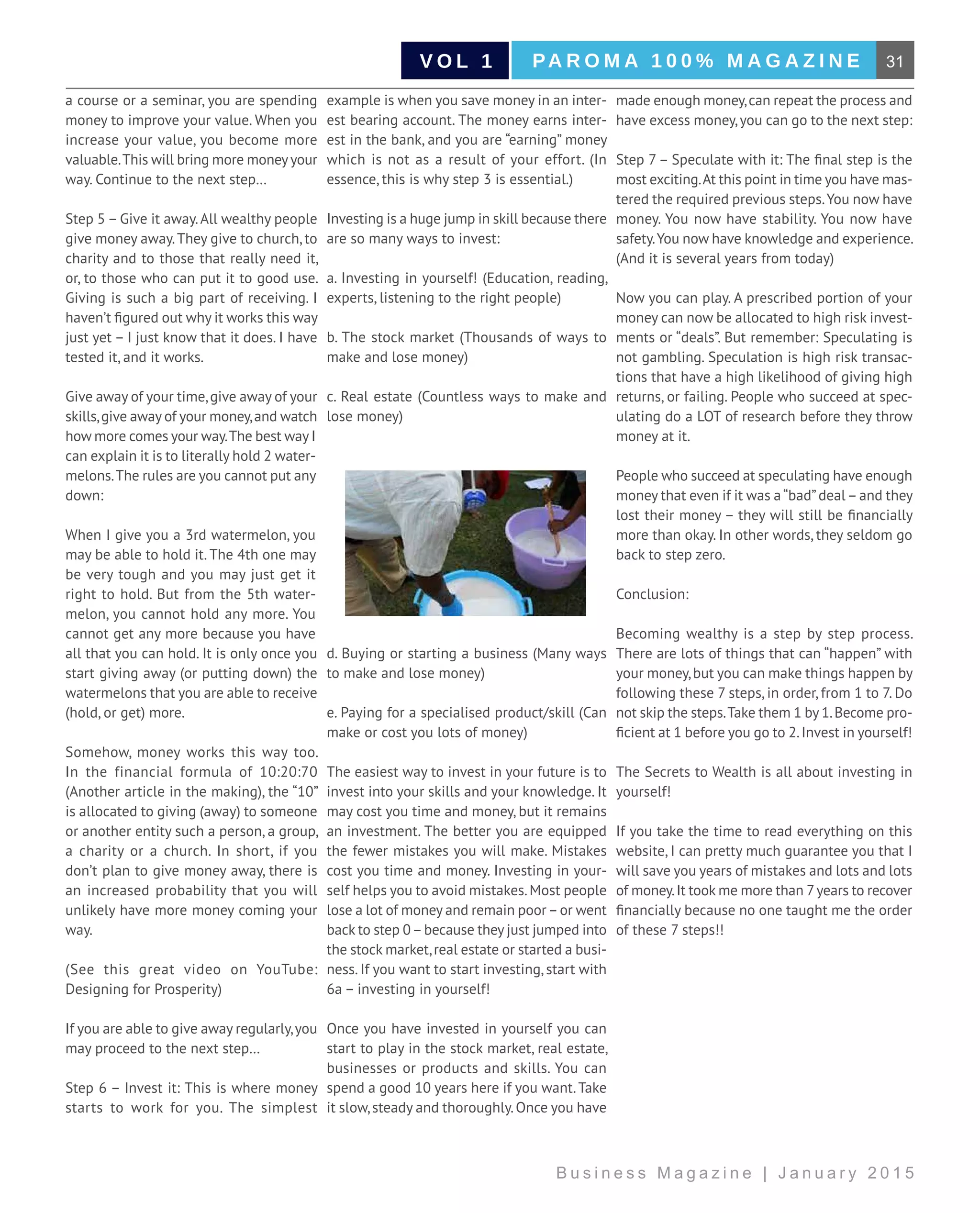 31PA R O M A 1 0 0 % M A G A Z I N EV O L 1
B u s i n e s s M a g a z i n e | J a n u a r y 2 0 1 5
a course or a seminar, you are spending
money to improve your value. When you
increase your value, you become more
valuable.This will bring more moneyyour
way. Continue to the next step…
Step 5 – Give it away.All wealthy people
give money away.They give to church, to
charity and to those that really need it,
or, to those who can put it to good use.
Giving is such a big part of receiving. I
haven’t figured out why it works this way
just yet – I just know that it does. I have
tested it, and it works.
Give away of your time,give away of your
skills,give away of your money,and watch
how more comes your way.The best way I
can explain it is to literally hold 2 water-
melons.The rules are you cannot put any
down:
When I give you a 3rd watermelon, you
may be able to hold it. The 4th one may
be very tough and you may just get it
right to hold. But from the 5th water-
melon, you cannot hold any more. You
cannot get any more because you have
all that you can hold. It is only once you
start giving away (or putting down) the
watermelons that you are able to receive
(hold, or get) more.
Somehow, money works this way too.
In the financial formula of 10:20:70
(Another article in the making), the “10”
is allocated to giving (away) to someone
or another entity such a person, a group,
a charity or a church. In short, if you
don’t plan to give money away, there is
an increased probability that you will
unlikely have more money coming your
way.
(See this great video on YouTube:
Designing for Prosperity)
If you are able to give away regularly,you
may proceed to the next step…
Step 6 – Invest it: This is where money
starts to work for you. The simplest
example is when you save money in an inter-
est bearing account. The money earns inter-
est in the bank, and you are “earning” money
which is not as a result of your effort. (In
essence, this is why step 3 is essential.)
Investing is a huge jump in skill because there
are so many ways to invest:
a. Investing in yourself! (Education, reading,
experts, listening to the right people)
b. The stock market (Thousands of ways to
make and lose money)
c. Real estate (Countless ways to make and
lose money)
d. Buying or starting a business (Many ways
to make and lose money)
e. Paying for a specialised product/skill (Can
make or cost you lots of money)
The easiest way to invest in your future is to
invest into your skills and your knowledge. It
may cost you time and money, but it remains
an investment. The better you are equipped
the fewer mistakes you will make. Mistakes
cost you time and money. Investing in your-
self helps you to avoid mistakes.Most people
lose a lot of money and remain poor–or went
back to step 0–because they just jumped into
the stock market,real estate or started a busi-
ness. If you want to start investing, start with
6a – investing in yourself!
Once you have invested in yourself you can
start to play in the stock market, real estate,
businesses or products and skills. You can
spend a good 10 years here if you want.Take
it slow,steady and thoroughly.Once you have
made enough money,can repeat the process and
have excess money,you can go to the next step:
Step 7 – Speculate with it: The final step is the
most exciting.At this point in time you have mas-
tered the required previous steps.You now have
money. You now have stability. You now have
safety.You now have knowledge and experience.
(And it is several years from today)
Now you can play. A prescribed portion of your
money can now be allocated to high risk invest-
ments or “deals”. But remember: Speculating is
not gambling. Speculation is high risk transac-
tions that have a high likelihood of giving high
returns, or failing. People who succeed at spec-
ulating do a LOT of research before they throw
money at it.
People who succeed at speculating have enough
money that even if it was a“bad”deal–and they
lost their money – they will still be financially
more than okay. In other words, they seldom go
back to step zero.
Conclusion:
Becoming wealthy is a step by step process.
There are lots of things that can “happen” with
your money,but you can make things happen by
following these 7 steps, in order, from 1 to 7. Do
not skip the steps.Take them 1 by 1.Become pro-
ficient at 1 before you go to 2.Invest in yourself!
The Secrets to Wealth is all about investing in
yourself!
If you take the time to read everything on this
website, I can pretty much guarantee you that I
will save you years of mistakes and lots and lots
of money.It took me more than 7years to recover
financially because no one taught me the order
of these 7 steps!!
 