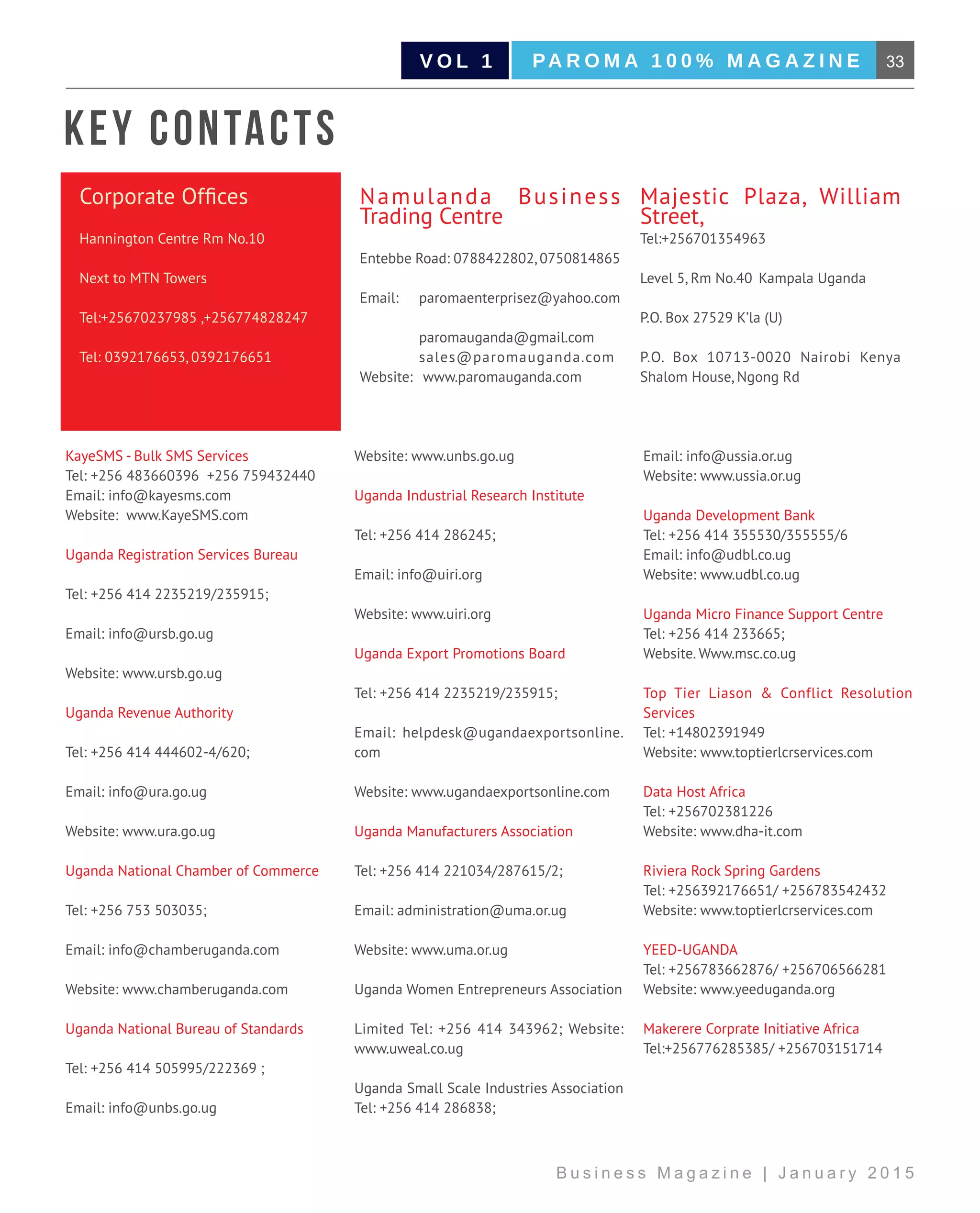 33PA R O M A 1 0 0 % M A G A Z I N EV O L 1
B u s i n e s s M a g a z i n e | J a n u a r y 2 0 1 5
KayeSMS - Bulk SMS Services		
Tel: +256 483660396 +256 759432440	
Email: info@kayesms.com		
Website: www.KayeSMS.com
Uganda Registration Services Bureau
Tel: +256 414 2235219/235915;
Email: info@ursb.go.ug
Website: www.ursb.go.ug
Uganda Revenue Authority
Tel: +256 414 444602-4/620;
Email: info@ura.go.ug
Website: www.ura.go.ug
Uganda National Chamber of Commerce
Tel: +256 753 503035;
Email: info@chamberuganda.com
Website: www.chamberuganda.com
Uganda National Bureau of Standards
Tel: +256 414 505995/222369 ;
Email: info@unbs.go.ug
Website: www.unbs.go.ug
Uganda Industrial Research Institute
Tel: +256 414 286245;
Email: info@uiri.org
Website: www.uiri.org
Uganda Export Promotions Board
Tel: +256 414 2235219/235915;
Email: helpdesk@ugandaexportsonline.
com
Website: www.ugandaexportsonline.com
Uganda Manufacturers Association
Tel: +256 414 221034/287615/2;
Email: administration@uma.or.ug
Website: www.uma.or.ug
Uganda Women Entrepreneurs Association
Limited Tel: +256 414 343962; Website:
www.uweal.co.ug
Uganda Small Scale Industries Association
Tel: +256 414 286838;
Email: info@ussia.or.ug 		
Website: www.ussia.or.ug
Uganda Development Bank 			
Tel: +256 414 355530/355555/6 		
Email: info@udbl.co.ug 		
Website: www.udbl.co.ug
Uganda Micro Finance Support Centre 	
Tel: +256 414 233665; 		
Website. Www.msc.co.ug
Top Tier Liason & Conflict Resolution
Services				
Tel: +14802391949		
Website: www.toptierlcrservices.com
Data Host Africa				
Tel: +256702381226		
Website: www.dha-it.com
Riviera Rock Spring Gardens			
Tel: +256392176651/ +256783542432	
Website: www.toptierlcrservices.com
YEED-UGANDA			
Tel: +256783662876/ +256706566281	
Website: www.yeeduganda.org
Makerere Corprate Initiative Africa 	
Tel:+256776285385/ +256703151714	
Corporate Offices
Hannington Centre Rm No.10
Next to MTN Towers		
Tel:+25670237985 ,+256774828247
Tel: 0392176653, 0392176651
Namulanda Business
Trading Centre
Entebbe Road: 0788422802, 0750814865
Email:	paromaenterprisez@yahoo.com
	 paromauganda@gmail.com		
	sales@paromauganda.com	
Website:	 www.paromauganda.com	
Majestic Plaza, William
Street,			
Tel:+256701354963
Level 5, Rm No.40	 Kampala Uganda
P.O. Box 27529 K’la (U)
P.O. Box 10713-0020 Nairobi Kenya
Shalom House, Ngong Rd
Key Contacts
 