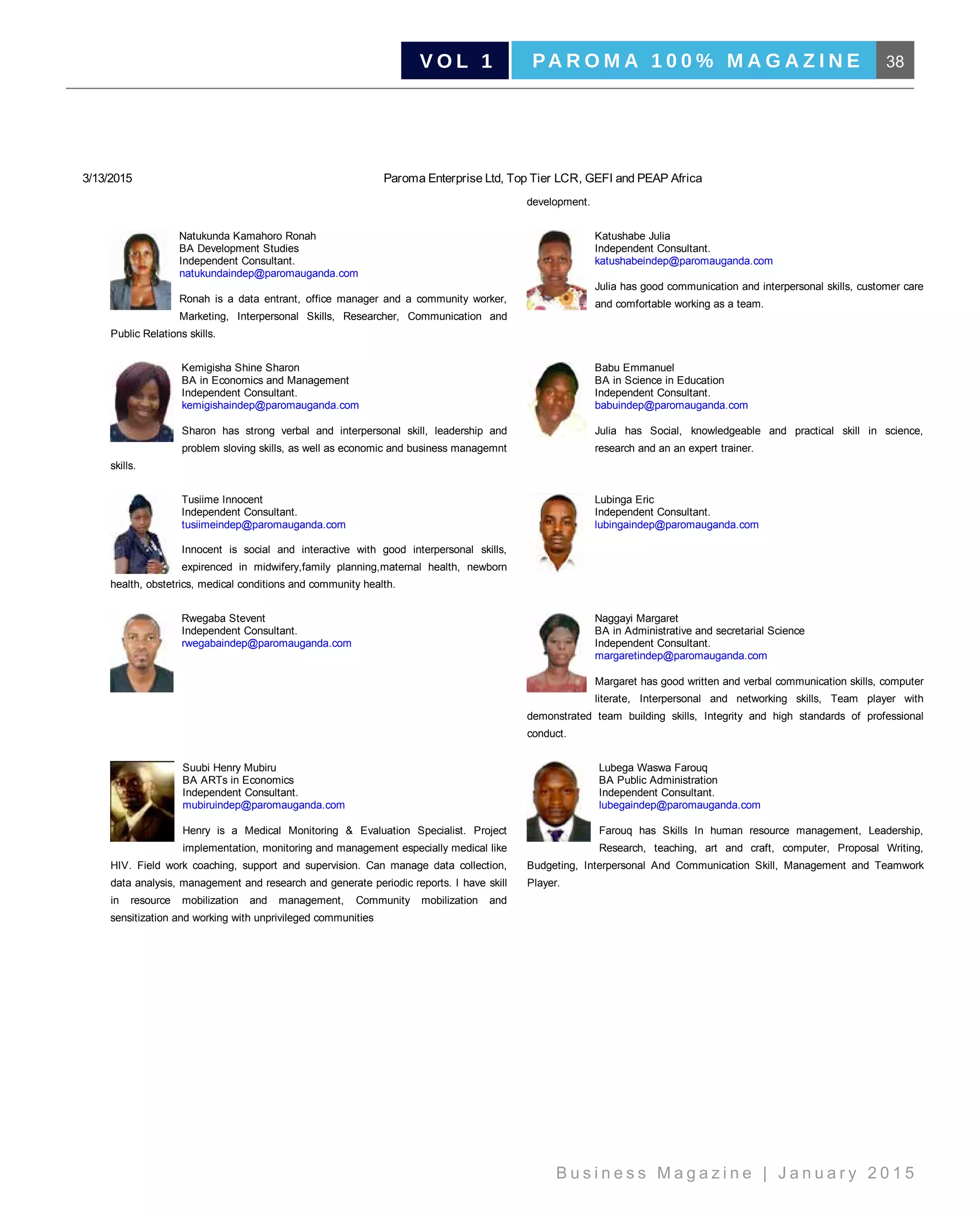 38PA R O M A 1 0 0 % M A G A Z I N EV O L 1
B u s i n e s s M a g a z i n e | J a n u a r y 2 0 1 5
3/13/2015 Paroma Enterprise Ltd, Top Tier LCR, GEFI and PEAP Africa
development.
Natukunda Kamahoro Ronah
BA Development Studies
Independent Consultant.
natukundaindep@paromauganda.com
Ronah  is  a  data  entrant,  office  manager  and  a  community  worker,
Marketing,  Interpersonal  Skills,  Researcher,  Communication  and
Public Relations skills.
Katushabe Julia
Independent Consultant.
katushabeindep@paromauganda.com
Julia has good communication and interpersonal skills, customer care
and comfortable working as a team.
Kemigisha Shine Sharon
BA in Economics and Management
Independent Consultant.
kemigishaindep@paromauganda.com
Sharon  has  strong  verbal  and  interpersonal  skill,  leadership  and
problem sloving skills, as well as economic and business managemnt
skills.
Babu Emmanuel
BA in Science in Education
Independent Consultant.
babuindep@paromauganda.com
Julia  has  Social,  knowledgeable  and  practical  skill  in  science,
research and an an expert trainer.
Tusiime Innocent
Independent Consultant.
tusiimeindep@paromauganda.com
Innocent  is  social  and  interactive  with  good  interpersonal  skills,
expirenced  in  midwifery,family  planning,maternal  health,  newborn
health, obstetrics, medical conditions and community health.
Lubinga Eric
Independent Consultant.
lubingaindep@paromauganda.com
Rwegaba Stevent
Independent Consultant.
rwegabaindep@paromauganda.com
Naggayi Margaret
BA in Administrative and secretarial Science 
Independent Consultant.
margaretindep@paromauganda.com
Margaret has good written and verbal communication skills, computer
literate,  Interpersonal  and  networking  skills,  Team  player  with
demonstrated  team  building  skills,  Integrity  and  high  standards  of  professional
conduct.
Suubi Henry Mubiru
BA ARTs in Economics
Independent Consultant.
mubiruindep@paromauganda.com
Henry  is  a  Medical  Monitoring  &  Evaluation  Specialist.  Project
implementation, monitoring and management especially medical like
HIV.  Field  work  coaching,  support  and  supervision.  Can  manage  data  collection,
data analysis, management and research and generate periodic reports. I have skill
in  resource  mobilization  and  management,  Community  mobilization  and
sensitization and working with unprivileged communities
Lubega Waswa Farouq
BA Public Administration 
Independent Consultant.
lubegaindep@paromauganda.com
Farouq  has  Skills  In  human  resource  management,  Leadership,
Research,  teaching,  art  and  craft,  computer,  Proposal  Writing,
Budgeting,  Interpersonal  And  Communication  Skill,  Management  and  Teamwork
Player.
| Copyright © 2013 ­ 2014 Paroma Enterprise Limited | Powered by Data Host Africa |
 