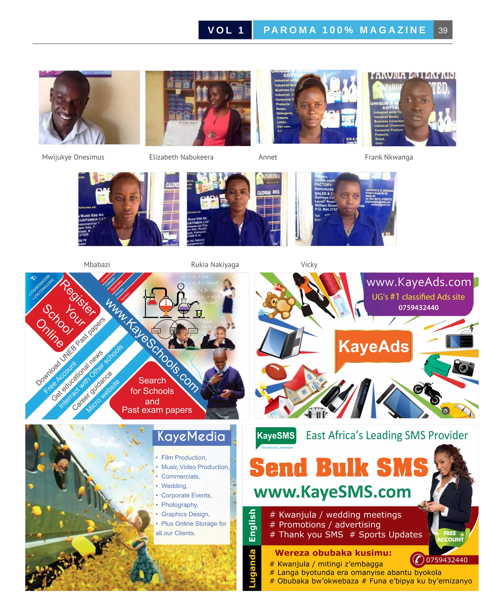 39PA R O M A 1 0 0 % M A G A Z I N EV O L 1
B u s i n e s s M a g a z i n e | J a n u a r y 2 0 1 5
Mwijukye Onesimus
Mbabazi
AnnetElizabeth Nabukeera
Rukia Nakiyaga Vicky
Frank Nkwanga
75ml
0759432440
body lungs
R.V L.V
R.A L.A
D
ow
nload
U
N
EB
Pastpapers
Free
Account
G
eteducationalnew
s
Interractw
ith
O
therschools
C
areerguidance
M
icro
w
ebsite
R
egister
Your
School
O
nline
Search
for Schools
and
Past exam papers
U
niversity
C
olleges
Secondary
Prim
aryN
ursery
w
w
w.KayeSchools.com
ω = ωο + α•t θ
θ−θο= ωο•t + ½•α•t² ω
ω
2
= ωο
2
+ 2• •((θ−θο) t
θ−θο = ½•(ωο + ω)•t α
θ−θο = ω•t - ½• α•t² ωο
v = v ο + a•t x
(x-x ο) = vο•t + ½•a•t² v
v ² = v ο² + 2•a• (x - x ο) t
(x-x ο) = ½•( v ο + v) •t a
(x-x ο) = v•t - ½•a•t² v ο
+256483660396
+256759432440
T:
www.KayeSMS.com
Send Bulk SMS
# Kwanjula / wedding meetings
# Promotions / advertising
# Thank you SMS # Sports Updates
East Africa’s Leading SMS Provider
ANY MESSAGE, ANYWHERE
tKayeSMS
Wereza obubaka kusimu:
LugandaEnglish
0759432440
# Kwanjula / mitingi z’embagga
# Langa byotunda era omanyise abantu byokola
# Obubaka bw’okwebaza # Funa e’bipya ku by’emizanyo
www.KayeSMS.com
Send Bulk SMS
# Kwanjula / wedding meetings
# Promotions / advertising
# Thank you SMS # Sports Updates
East Africa’s Leading SMS Provider
ANY MESSAGE, ANYWHERE
tKayeSMS
Wereza obubaka kusimu:
LugandaEnglish
0759432440
# Kwanjula / mitingi z’embagga
# Langa byotunda era omanyise abantu byokola
# Obubaka bw’okwebaza # Funa e’bipya ku by’emizanyo
KayeMedia
• Film Production,
• Music Video Production,
• Commercials,
• Wedding,
• Corporate Events,
• Photography,
• Graphics Design,
• Plus Online Storage for
all our Clients.
 