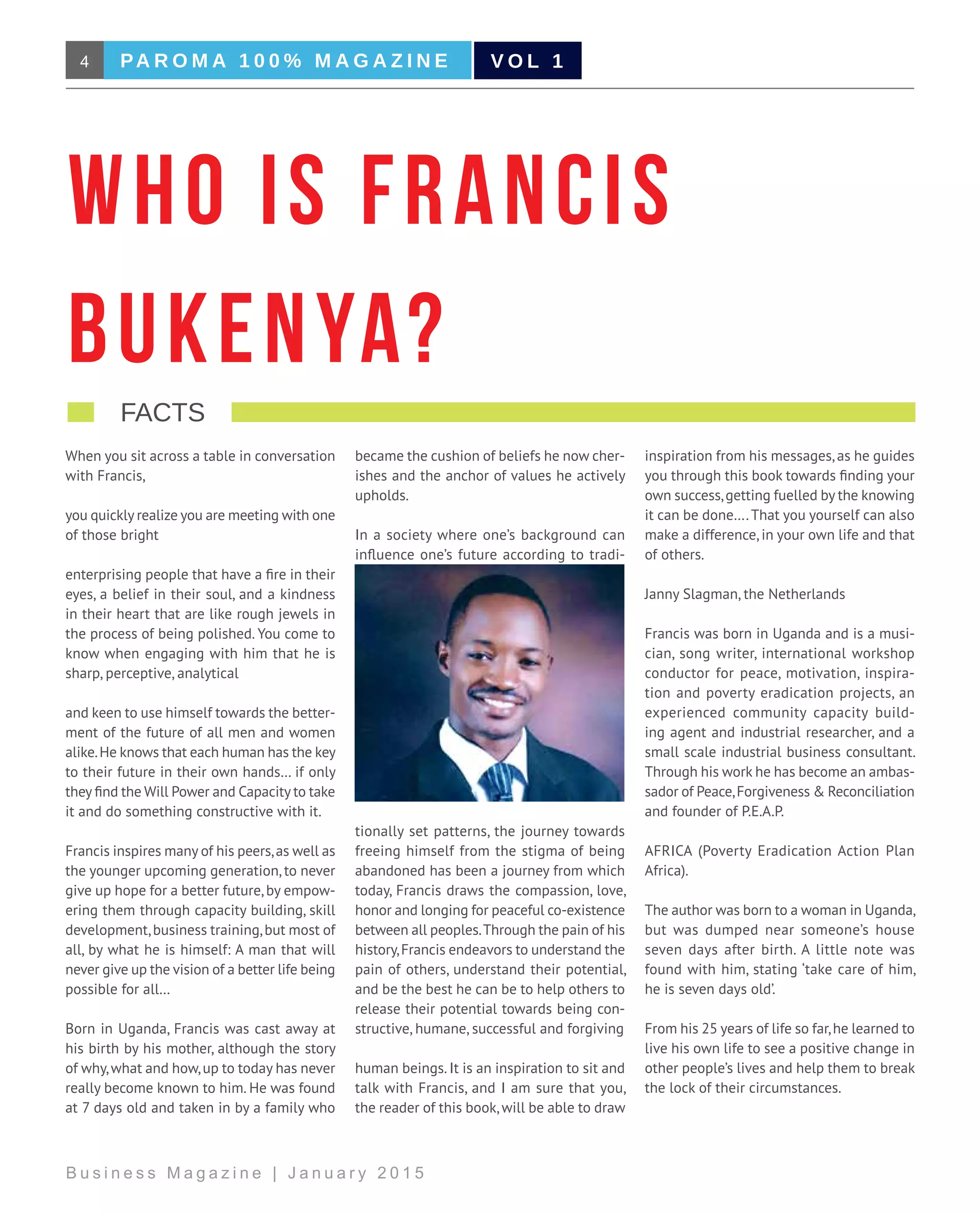 4 PA R O M A 1 0 0 % M A G A Z I N E
B u s i n e s s M a g a z i n e | J a n u a r y 2 0 1 5
V O L 1
When you sit across a table in conversation
with Francis,
you quickly realize you are meeting with one
of those bright
enterprising people that have a fire in their
eyes, a belief in their soul, and a kindness
in their heart that are like rough jewels in
the process of being polished. You come to
know when engaging with him that he is
sharp, perceptive, analytical
and keen to use himself towards the better-
ment of the future of all men and women
alike.He knows that each human has the key
to their future in their own hands… if only
they find the Will Power and Capacity to take
it and do something constructive with it.
Francis inspires many of his peers,as well as
the younger upcoming generation, to never
give up hope for a better future, by empow-
ering them through capacity building, skill
development,business training,but most of
all, by what he is himself: A man that will
never give up the vision of a better life being
possible for all…
Born in Uganda, Francis was cast away at
his birth by his mother, although the story
of why,what and how,up to today has never
really become known to him. He was found
at 7 days old and taken in by a family who
became the cushion of beliefs he now cher-
ishes and the anchor of values he actively
upholds.
In a society where one’s background can
influence one’s future according to tradi-
tionally set patterns, the journey towards
freeing himself from the stigma of being
abandoned has been a journey from which
today, Francis draws the compassion, love,
honor and longing for peaceful co-existence
between all peoples.Through the pain of his
history,Francis endeavors to understand the
pain of others, understand their potential,
and be the best he can be to help others to
release their potential towards being con-
structive, humane, successful and forgiving
human beings. It is an inspiration to sit and
talk with Francis, and I am sure that you,
the reader of this book,will be able to draw
inspiration from his messages, as he guides
you through this book towards finding your
own success,getting fuelled by the knowing
it can be done….That you yourself can also
make a difference, in your own life and that
of others.
Janny Slagman, the Netherlands
Francis was born in Uganda and is a musi-
cian, song writer, international workshop
conductor for peace, motivation, inspira-
tion and poverty eradication projects, an
experienced community capacity build-
ing agent and industrial researcher, and a
small scale industrial business consultant.
Through his work he has become an ambas-
sador of Peace,Forgiveness & Reconciliation
and founder of P.E.A.P.
AFRICA (Poverty Eradication Action Plan
Africa).
The author was born to a woman in Uganda,
but was dumped near someone’s house
seven days after birth. A little note was
found with him, stating ‘take care of him,
he is seven days old’.
From his 25 years of life so far,he learned to
live his own life to see a positive change in
other people’s lives and help them to break
the lock of their circumstances.
Who is Francis
Bukenya?
   facts                                    
 