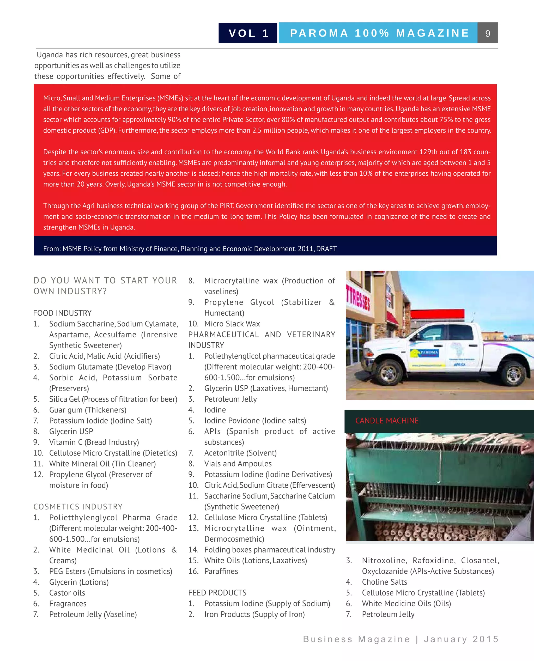 9PA R O M A 1 0 0 % M A G A Z I N EV O L 1
B u s i n e s s M a g a z i n e | J a n u a r y 2 0 1 5
Uganda has rich resources, great business
opportunities as well as challenges to utilize
these opportunities effectively. Some of
the challenges are lack of access to capital,
inadequate business skills and knowledge,
poor record keeping and accountability and
low level of governance, limited access to
relevant information.
This topic aims to contribute to address
these challenges.
Micro, Small and Medium Enterprises (MSMEs) sit at the heart of the economic development of Uganda and indeed the world at large. Spread across
all the other sectors of the economy,they are the key drivers of job creation,innovation and growth in many countries.Uganda has an extensive MSME
sector which accounts for approximately 90% of the entire Private Sector, over 80% of manufactured output and contributes about 75% to the gross
domestic product (GDP). Furthermore, the sector employs more than 2.5 million people, which makes it one of the largest employers in the country.
Despite the sector’s enormous size and contribution to the economy, the World Bank ranks Uganda’s business environment 129th out of 183 coun-
tries and therefore not sufficiently enabling. MSMEs are predominantly informal and young enterprises, majority of which are aged between 1 and 5
years. For every business created nearly another is closed; hence the high mortality rate, with less than 10% of the enterprises having operated for
more than 20 years. Overly, Uganda’s MSME sector in is not competitive enough.
Through the Agri business technical working group of the PIRT, Government identified the sector as one of the key areas to achieve growth, employ-
ment and socio-economic transformation in the medium to long term. This Policy has been formulated in cognizance of the need to create and
strengthen MSMEs in Uganda.
From: MSME Policy from Ministry of Finance, Planning and Economic Development, 2011, DRAFT
DO YOU WANT TO START YOUR
OWN INDUSTRY?
FOOD INDUSTRY
1.	 Sodium Saccharine,Sodium Cylamate,
Aspartame, Acesulfame (Inrensive
Synthetic Sweetener)
2.	 Citric Acid, Malic Acid (Acidifiers)
3.	 Sodium Glutamate (Develop Flavor)
4.	 Sorbic Acid, Potassium Sorbate
(Preservers)
5.	 Silica Gel (Process of filtration for beer)
6.	 Guar gum (Thickeners)
7.	 Potassium Iodide (Iodine Salt)
8.	 Glycerin USP
9.	 Vitamin C (Bread Industry)
10.	 Cellulose Micro Crystalline (Dietetics)
11.	 White Mineral Oil (Tin Cleaner)
12.	 Propylene Glycol (Preserver of 		
moisture in food)
COSMETICS INDUSTRY
1.	 Polietthylenglycol Pharma Grade
(Different molecular weight: 200-400-
600-1.500…for emulsions)
2.	 White Medicinal Oil (Lotions &
Creams)
3.	 PEG Esters (Emulsions in cosmetics)
4.	 Glycerin (Lotions)
5.	 Castor oils
6.	 Fragrances
7.	 Petroleum Jelly (Vaseline)
8.	 Microcrytalline wax (Production of
vaselines)
9.	 Propylene Glycol (Stabilizer &
Humectant)
10.	 Micro Slack Wax
PHARMACEUTICAL AND VETERINARY
INDUSTRY
1.	 Poliethylenglicol pharmaceutical grade
(Different molecular weight: 200-400-
600-1.500…for emulsions)
2.	 Glycerin USP (Laxatives, Humectant)
3.	 Petroleum Jelly
4.	 Iodine
5.	 Iodine Povidone (Iodine salts)
6.	 APIs (Spanish product of active
substances)
7.	 Acetonitrile (Solvent)
8.	 Vials and Ampoules
9.	 Potassium Iodine (Iodine Derivatives)
10.	 CitricAcid,Sodium Citrate (Effervescent)
11.	 Saccharine Sodium,Saccharine Calcium
(Synthetic Sweetener)
12.	 Cellulose Micro Crystalline (Tablets)
13.	 Microcrytalline wax (Ointment,
Dermocosmethic)
14.	 Folding boxes pharmaceutical industry
15.	 White Oils (Lotions, Laxatives)
16.	 Paraffines
FEED PRODUCTS
1.	 Potassium Iodine (Supply of Sodium)
2.	 Iron Products (Supply of Iron)
3.	 Nitroxoline, Rafoxidine, Closantel,
Oxyclozanide (APIs-Active Substances)
4.	 Choline Salts
5.	 Cellulose Micro Crystalline (Tablets)
6.	 White Medicine Oils (Oils)
7.	 Petroleum Jelly
CANDLE MACHINE
 