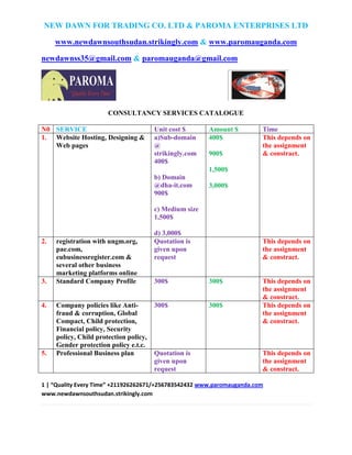 NEW DAWN FOR TRADING CO. LTD & PAROMA ENTERPRISES LTD
www.newdawnsouthsudan.strikingly.com & www.paromauganda.com
newdawnss35@gmail.com & paromauganda@gmail.com
1 | “Quality Every Time” +211926262671/+256783542432 www.paromauganda.com
www.newdawnsouthsudan.strikingly.com
CONSULTANCY SERVICES CATALOGUE
N0 SERVICE Unit cost $ Amount $ Time
1. Website Hosting, Designing &
Web pages
a)Sub-domain
@
strikingly.com
400$
b) Domain
@dha-it.com
900$
c) Medium size
1,500$
d) 3,000$
400$
900$
1,500$
3,000$
This depends on
the assignment
& constract.
2. registration with ungm.org,
pae.com,
eubusinessregister.com &
several other business
marketing platforms online
Quotation is
given upon
request
This depends on
the assignment
& constract.
3. Standard Company Profile 300$ 300$ This depends on
the assignment
& constract.
4. Company policies like Anti-
fraud & corruption, Global
Compact, Child protection,
Financial policy, Security
policy, Child protection policy,
Gender protection policy e.t.c.
300$ 300$ This depends on
the assignment
& constract.
5. Professional Business plan Quotation is
given upon
request
This depends on
the assignment
& constract.
 