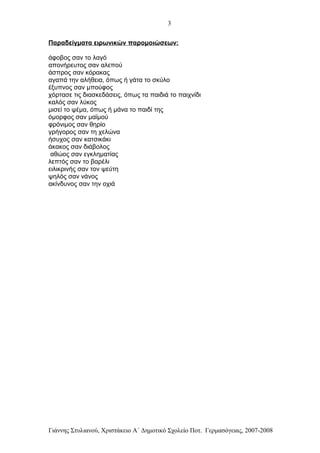 3


Παραδείγματα ειρωνικών παρομοιώσεων:

άφοβος σαν το λαγό
απονήρευτος σαν αλεπού
άσπρος σαν κόρακας
αγαπά την αλήθεια, όπως ή γάτα το σκύλο
έξυπνος σαν μπούφος
χόρτασε τις διασκεδάσεις, όπως τα παιδιά το παιχνίδι
καλός σαν λύκος
μισεί το ψέμα, όπως ή μάνα το παιδί της
όμορφος σαν μαϊμού
φρόνιμος σαν θηρίο
γρήγορος σαν τη χελώνα
ήσυχος σαν κατσικάκι
άκακος σαν διάβολος
 αθώος σαν εγκληματίας
λεπτός σαν το βαρέλι
ειλικρινής σαν τον ψεύτη
ψηλός σαν νάνος
ακίνδυνος σαν την οχιά




Γιάννης Στυλιανού, Χριστάκειο Α΄ Δημοτικό Σχολείο Ποτ. Γερμασόγειας, 2007-2008
 