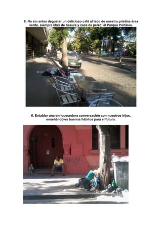 6. No sin antes degustar un delicioso café al lado de nuestra prístina área
verde, siempre libre de basura y caca de perro: el Parque Portales.

6. Entablar una enriquecedora conversación con nuestros hijos,
enseñándoles buenos hábitos para el futuro.

 