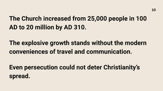 The Church increased from 25,000 people in 100
AD to 20 million by AD 310.
The explosive growth stands without the modern
conveniences of travel and communication.
Even persecution could not deter Christianity’s
spread.
10
 