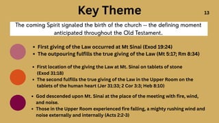 The coming Spirit signaled the birth of the church -- the defining moment
anticipated throughout the Old Testament.
First giving of the Law occurred at Mt Sinai (Exod 19:24)
The outpouring fulfills the true giving of the Law (Mt 5:17; Rm 8:34)
First location of the giving the Law at Mt. Sinai on tablets of stone
(Exod 31:18)
The second fulfills the true giving of the Law in the Upper Room on the
tablets of the human heart (Jer 31:33; 2 Cor 3:3; Heb 8:10)
Key Theme
God descended upon Mt. Sinai at the place of the meeting with fire, wind,
and noise.
Those in the Upper Room experienced fire falling, a mighty rushing wind and
noise externally and internally (Acts 2:2-3)
13
 