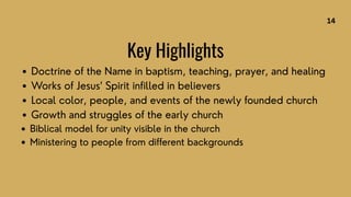 Doctrine of the Name in baptism, teaching, prayer, and healing
Works of Jesus’ Spirit infilled in believers
Local color, people, and events of the newly founded church
Growth and struggles of the early church
Biblical model for unity visible in the church
Ministering to people from different backgrounds
Key Highlights
14
 