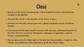 Close
Stands as both history and theology, a Spirit-inspired account connecting the
Gospels to the Epistles.
Grounds the church in the doctrine of the Name of Jesus
Portrays how the early church grew into a global movement across the Roman
Empire.
Luke preserved this early church's account with accuracy, showing the power of
the Holy Ghost to overcome Christianity's obstacles of opposition, cultural
barriers, and persecution.
The narrative not only sheds light on the past but also provides a model for unity,
mission, and faithfulness that continues to guide the church today.
15
 