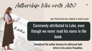 Commonly attributed to Luke, even
though we never read his name in the
book.
Considered the author because he addressed both
letters to his patron Theophilus.
Authorship: Who wrote Acts?
Luke “Wrote Greek with a ‘biblical’ or ‘Jewish’ accent.”
4
 