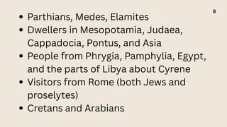 Parthians, Medes, Elamites
Dwellers in Mesopotamia, Judaea,
Cappadocia, Pontus, and Asia
People from Phrygia, Pamphylia, Egypt,
and the parts of Libya about Cyrene
Visitors from Rome (both Jews and
proselytes)
Cretans and Arabians
8
 