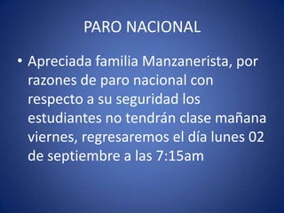 PARO NACIONAL
• Apreciada familia Manzanerista, por
razones de paro nacional con
respecto a su seguridad los
estudiantes no tendrán clase mañana
viernes, regresaremos el día lunes 02
de septiembre a las 7:15am
 