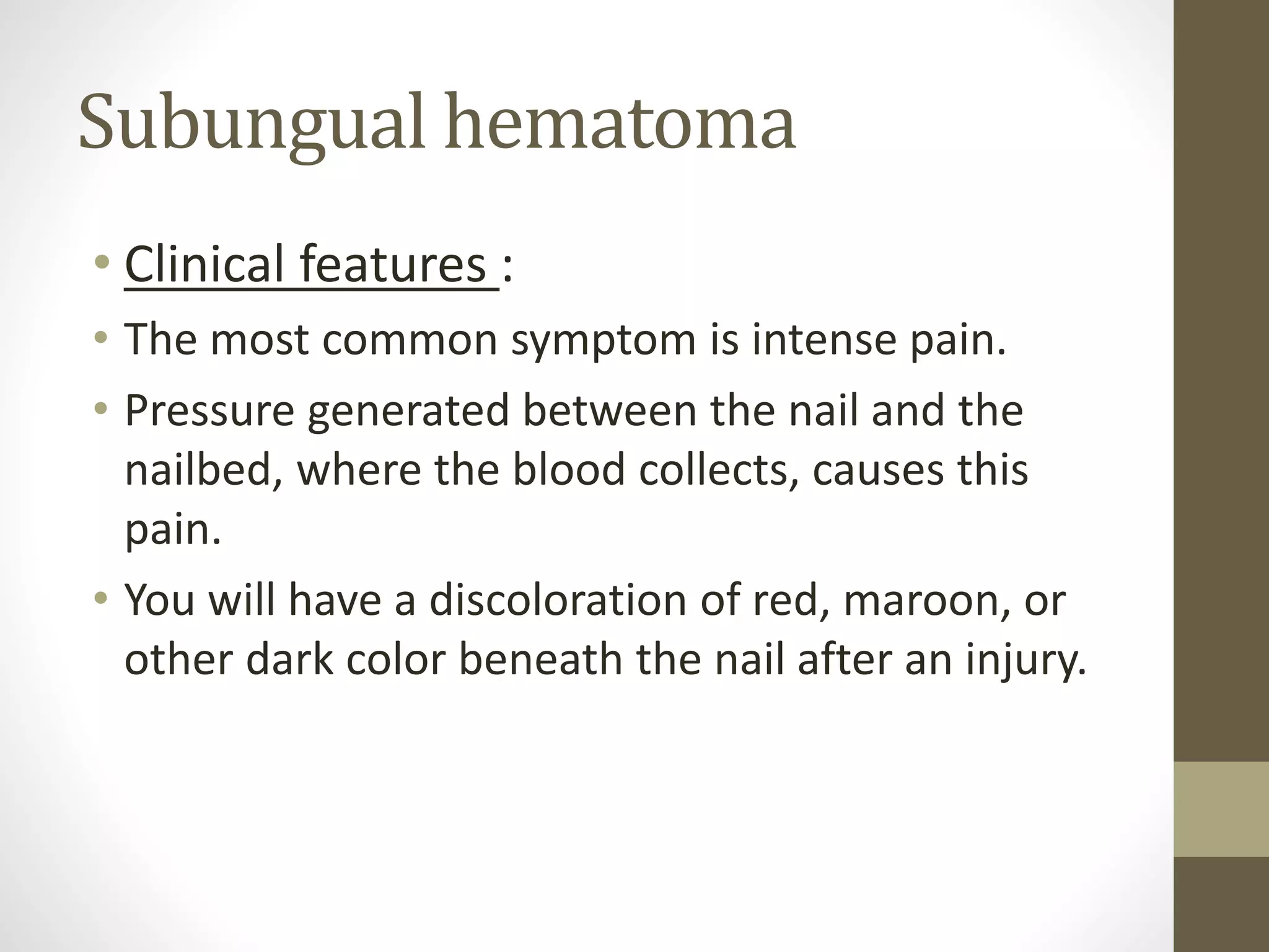 Subungual hematoma
• Clinical features :
• The most common symptom is intense pain.
• Pressure generated between the nail and the
nailbed, where the blood collects, causes this
pain.
• You will have a discoloration of red, maroon, or
other dark color beneath the nail after an injury.
 