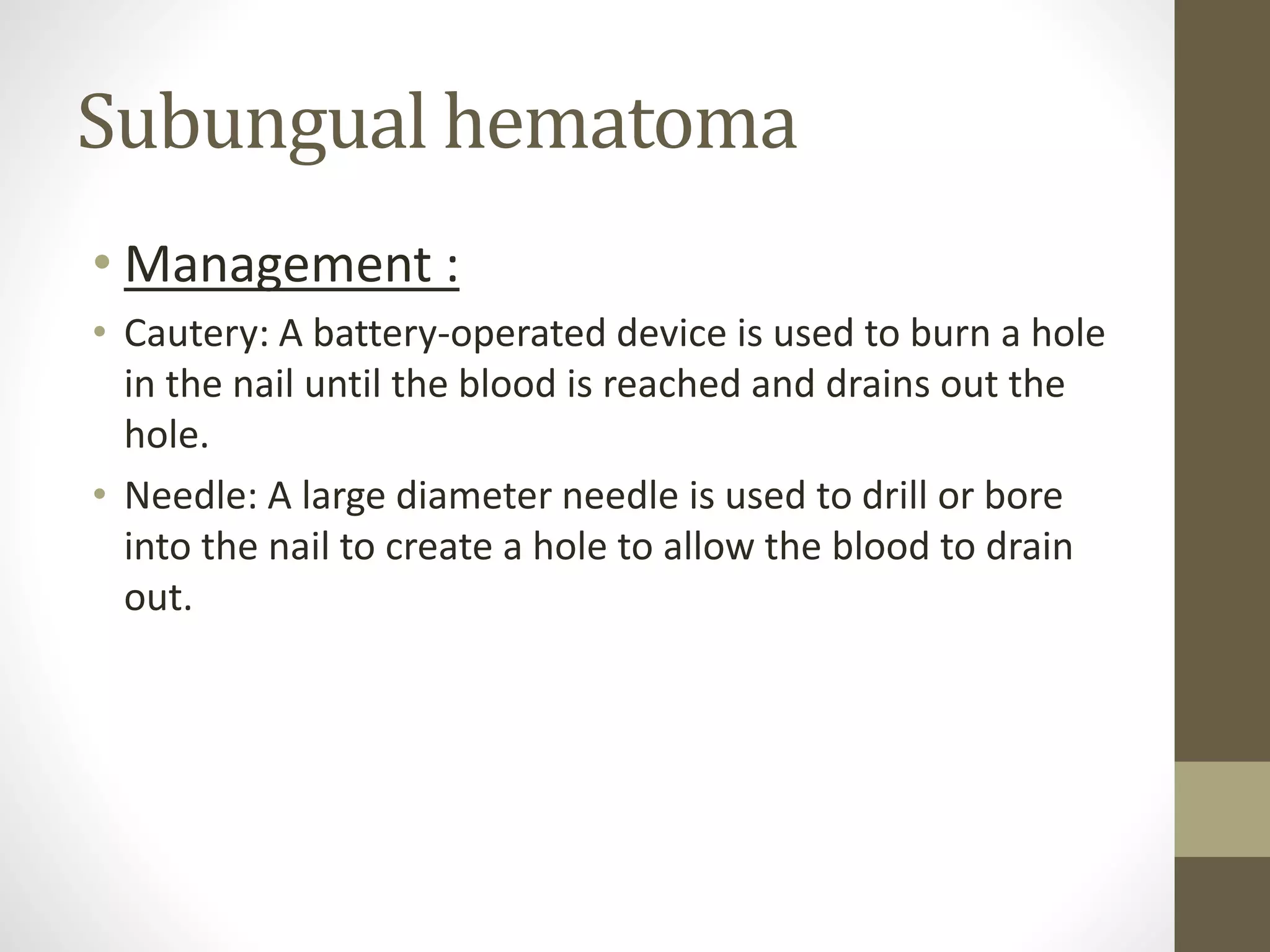 Subungual hematoma
• Management :
• Cautery: A battery-operated device is used to burn a hole
in the nail until the blood is reached and drains out the
hole.
• Needle: A large diameter needle is used to drill or bore
into the nail to create a hole to allow the blood to drain
out.
 