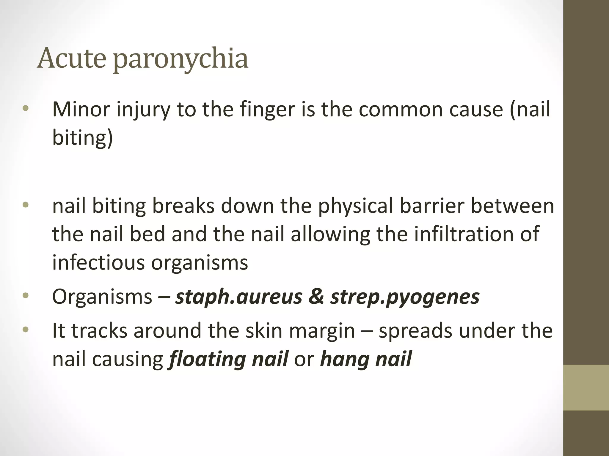 Acute paronychia
• Minor injury to the finger is the common cause (nail
biting)
• nail biting breaks down the physical barrier between
the nail bed and the nail allowing the infiltration of
infectious organisms
• Organisms – staph.aureus & strep.pyogenes
• It tracks around the skin margin – spreads under the
nail causing floating nail or hang nail
 
