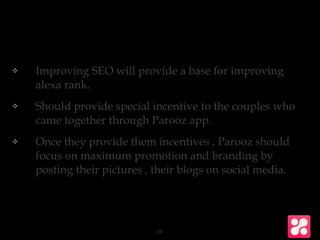 ❖ Improving SEO will provide a base for improving
alexa rank.
❖ Should provide special incentive to the couples who
came together through Parooz app.
❖ Once they provide them incentives , Parooz should
focus on maximum promotion and branding by
posting their pictures , their blogs on social media.
10
 
