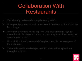 Collaboration With
Restaurants
❖ The idea of provision of a complimentary wi-fi.
❖ Once people connect to wi-fi , they would first have to download the
Parooz app
❖ Once they downloaded the app , we would ask them to sign up
through their Facebook accounts and then they would be able to use
complimentary wi-fi
❖ On their first install, we would also give them discount coupons of
the restaurant.
❖ This model could also be replicated in unisex salons spread out
through the cities.
3
 