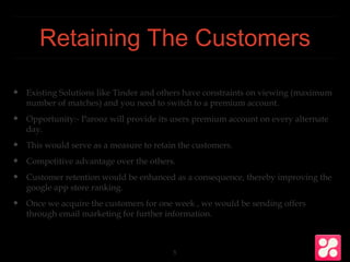 Retaining The Customers
❖ Existing Solutions like Tinder and others have constraints on viewing (maximum
number of matches) and you need to switch to a premium account.
❖ Opportunity:- Parooz will provide its users premium account on every alternate
day.
❖ This would serve as a measure to retain the customers.
❖ Competitive advantage over the others.
❖ Customer retention would be enhanced as a consequence, thereby improving the
google app store ranking.
❖ Once we acquire the customers for one week , we would be sending offers
through email marketing for further information.
5
 