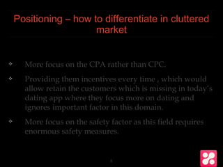 Positioning – how to differentiate in cluttered
market
❖ More focus on the CPA rather than CPC.
❖ Providing them incentives every time , which would
allow retain the customers which is missing in today’s
dating app where they focus more on dating and
ignores important factor in this domain.
❖ More focus on the safety factor as this field requires
enormous safety measures.
8
 
