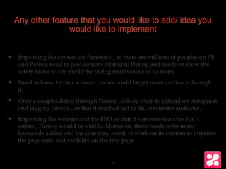 Any other feature that you would like to add/ idea you
would like to implement
❖ Improving the content on Facebook , as there are millions of peoples on FB
and Parooz need to post content related to Dating and needs to show the
safety factor to the public by taking testimonials of its users.
❖ Need to have twitter account , as we could target more audience through
it.
❖ Once a couples dated through Parooz , asking them to upload on instagram
and tagging Parooz , so that it reached out to the maximum audience.
❖ Improving the website and the SEO so that if someone searches for it
online , Parooz would be visible. Moreover, there needs to be more
keywords added and the company needs to work on its content to improve
the page rank and visibility on the first page .
9
 
