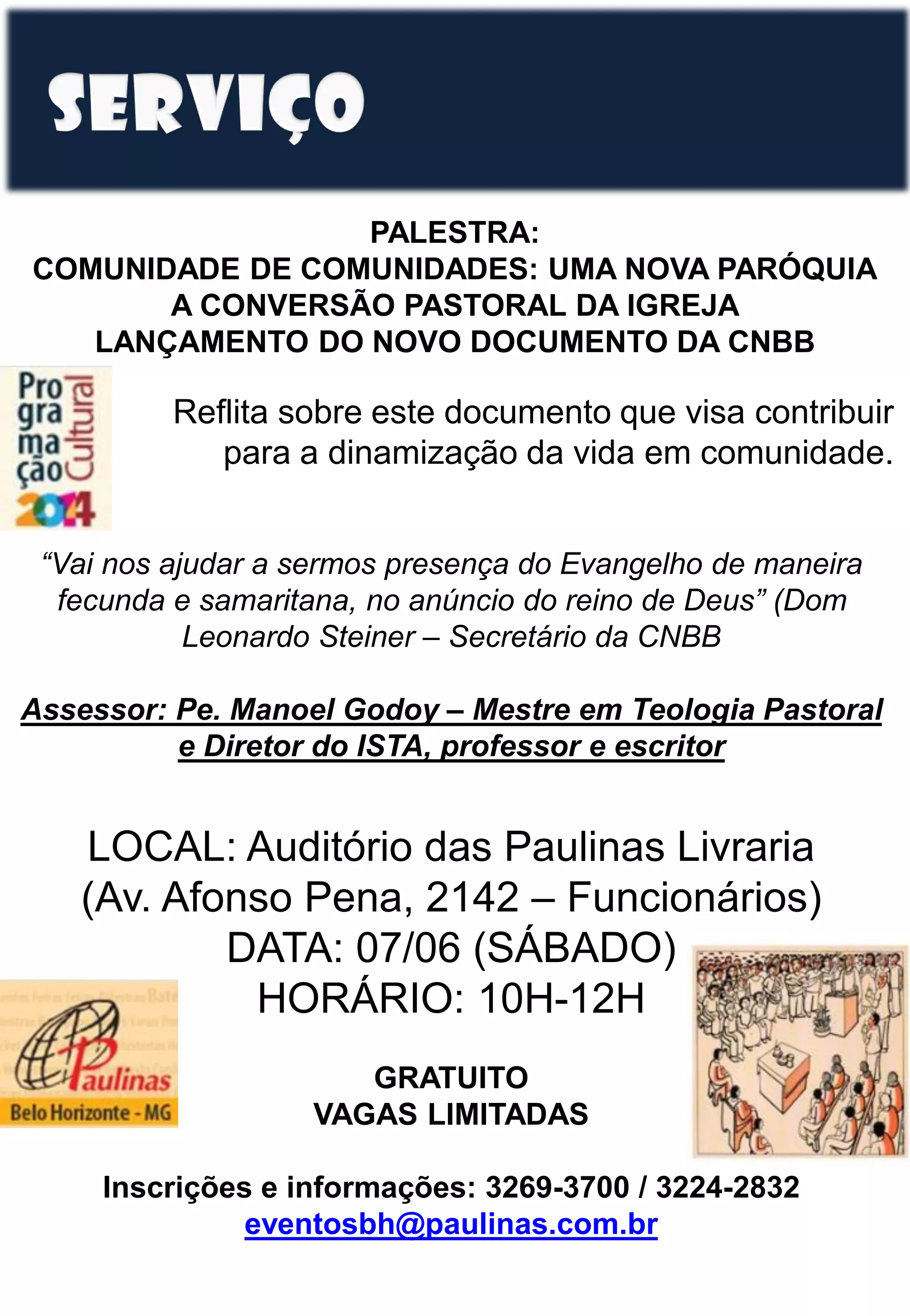 PALESTRA:
COMUNIDADE DE COMUNIDADES: UMA NOVA PARÓQUIA
A CONVERSÃO PASTORAL DA IGREJA
LANÇAMENTO DO NOVO DOCUMENTO DA CNBB
Reflita sobre este documento que visa contribuir
para a dinamização da vida em comunidade.
“Vai nos ajudar a sermos presença do Evangelho de maneira
fecunda e samaritana, no anúncio do reino de Deus” (Dom
Leonardo Steiner – Secretário da CNBB
Assessor: Pe. Manoel Godoy – Mestre em Teologia Pastoral
e Diretor do ISTA, professor e escritor
LOCAL: Auditório das Paulinas Livraria
(Av. Afonso Pena, 2142 – Funcionários)
DATA: 07/06 (SÁBADO)
HORÁRIO: 10H-12H
GRATUITO
VAGAS LIMITADAS
Inscrições e informações: 3269-3700 / 3224-2832
eventosbh@paulinas.com.br
 