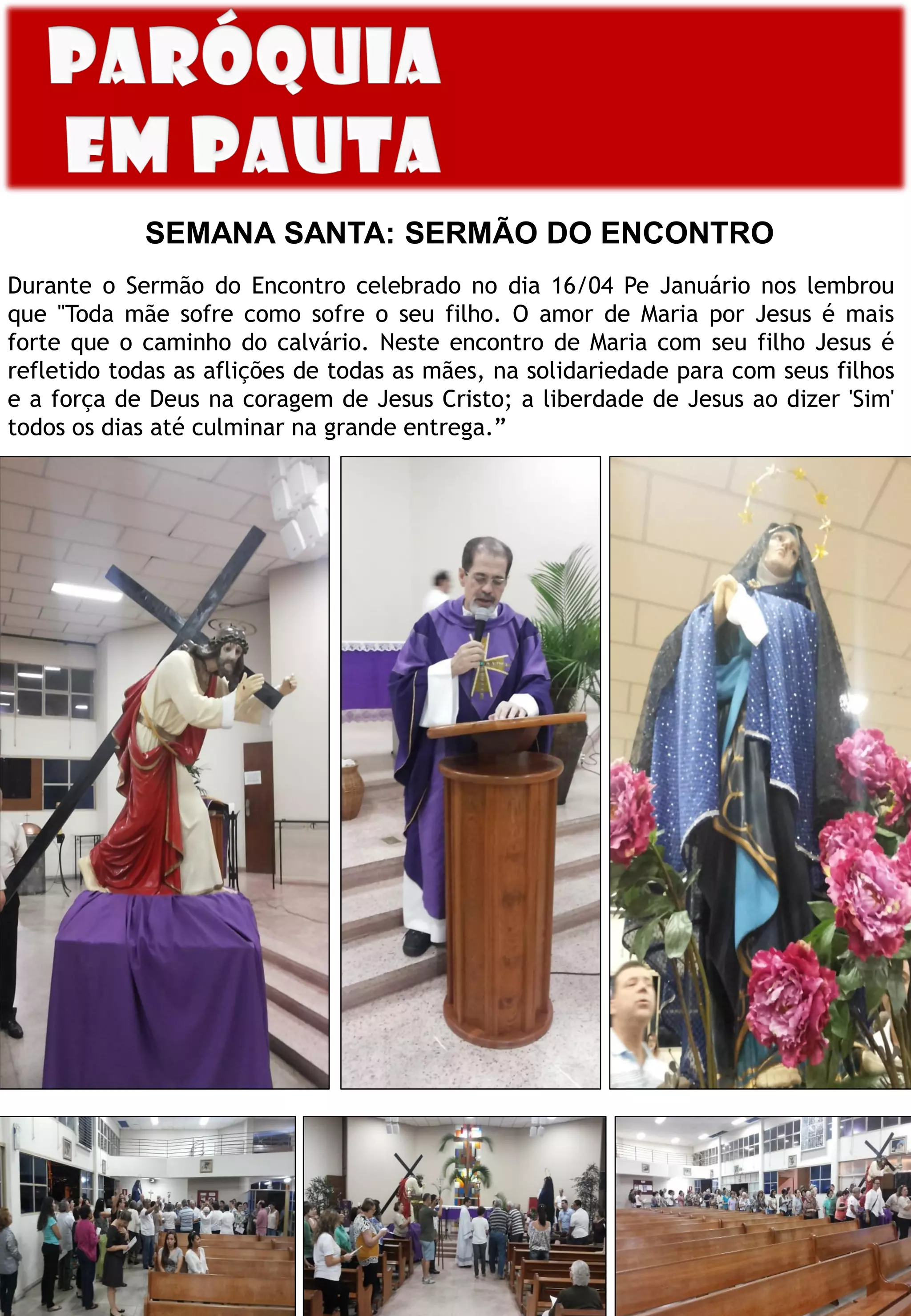 SEMANA SANTA: SERMÃO DO ENCONTRO
Durante o Sermão do Encontro celebrado no dia 16/04 Pe Januário nos lembrou
que "Toda mãe sofre como sofre o seu filho. O amor de Maria por Jesus é mais
forte que o caminho do calvário. Neste encontro de Maria com seu filho Jesus é
refletido todas as aflições de todas as mães, na solidariedade para com seus filhos
e a força de Deus na coragem de Jesus Cristo; a liberdade de Jesus ao dizer 'Sim'
todos os dias até culminar na grande entrega.”
 