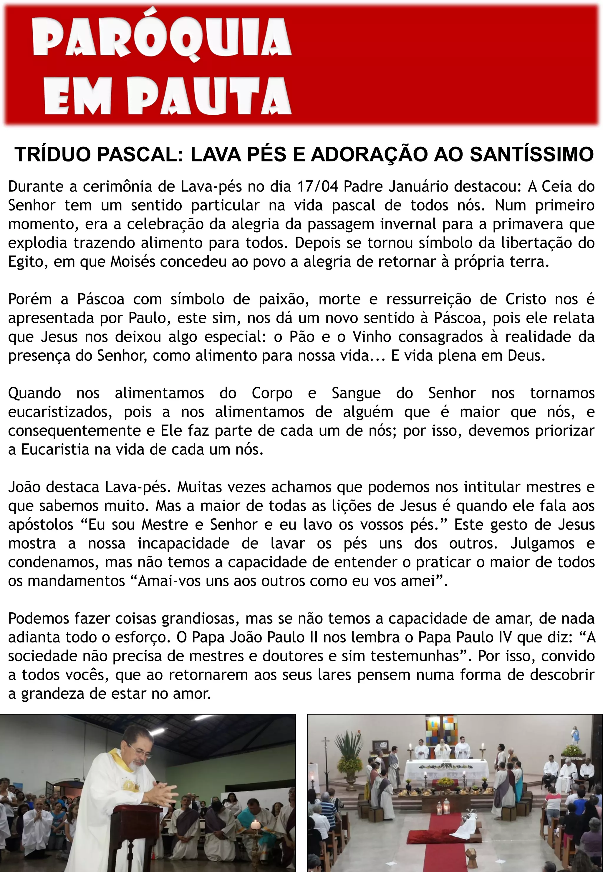 TRÍDUO PASCAL: LAVA PÉS E ADORAÇÃO AO SANTÍSSIMO
Durante a cerimônia de Lava-pés no dia 17/04 Padre Januário destacou: A Ceia do
Senhor tem um sentido particular na vida pascal de todos nós. Num primeiro
momento, era a celebração da alegria da passagem invernal para a primavera que
explodia trazendo alimento para todos. Depois se tornou símbolo da libertação do
Egito, em que Moisés concedeu ao povo a alegria de retornar à própria terra.
Porém a Páscoa com símbolo de paixão, morte e ressurreição de Cristo nos é
apresentada por Paulo, este sim, nos dá um novo sentido à Páscoa, pois ele relata
que Jesus nos deixou algo especial: o Pão e o Vinho consagrados à realidade da
presença do Senhor, como alimento para nossa vida... E vida plena em Deus.
Quando nos alimentamos do Corpo e Sangue do Senhor nos tornamos
eucaristizados, pois a nos alimentamos de alguém que é maior que nós, e
consequentemente e Ele faz parte de cada um de nós; por isso, devemos priorizar
a Eucaristia na vida de cada um nós.
João destaca Lava-pés. Muitas vezes achamos que podemos nos intitular mestres e
que sabemos muito. Mas a maior de todas as lições de Jesus é quando ele fala aos
apóstolos “Eu sou Mestre e Senhor e eu lavo os vossos pés.” Este gesto de Jesus
mostra a nossa incapacidade de lavar os pés uns dos outros. Julgamos e
condenamos, mas não temos a capacidade de entender o praticar o maior de todos
os mandamentos “Amai-vos uns aos outros como eu vos amei”.
Podemos fazer coisas grandiosas, mas se não temos a capacidade de amar, de nada
adianta todo o esforço. O Papa João Paulo II nos lembra o Papa Paulo IV que diz: “A
sociedade não precisa de mestres e doutores e sim testemunhas”. Por isso, convido
a todos vocês, que ao retornarem aos seus lares pensem numa forma de descobrir
a grandeza de estar no amor.
 