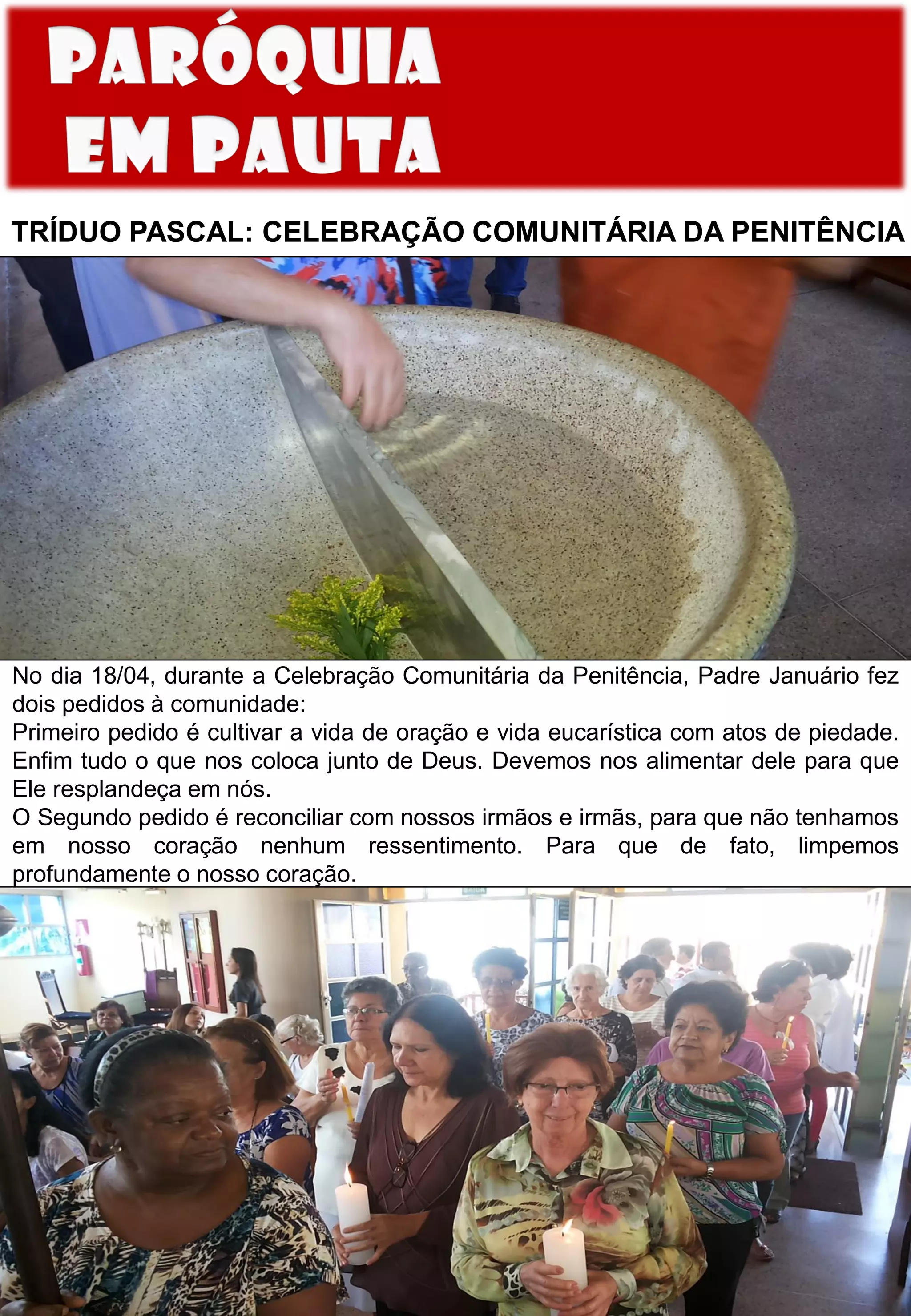 TRÍDUO PASCAL: CELEBRAÇÃO COMUNITÁRIA DA PENITÊNCIA
No dia 18/04, durante a Celebração Comunitária da Penitência, Padre Januário fez
dois pedidos à comunidade:
Primeiro pedido é cultivar a vida de oração e vida eucarística com atos de piedade.
Enfim tudo o que nos coloca junto de Deus. Devemos nos alimentar dele para que
Ele resplandeça em nós.
O Segundo pedido é reconciliar com nossos irmãos e irmãs, para que não tenhamos
em nosso coração nenhum ressentimento. Para que de fato, limpemos
profundamente o nosso coração.
 