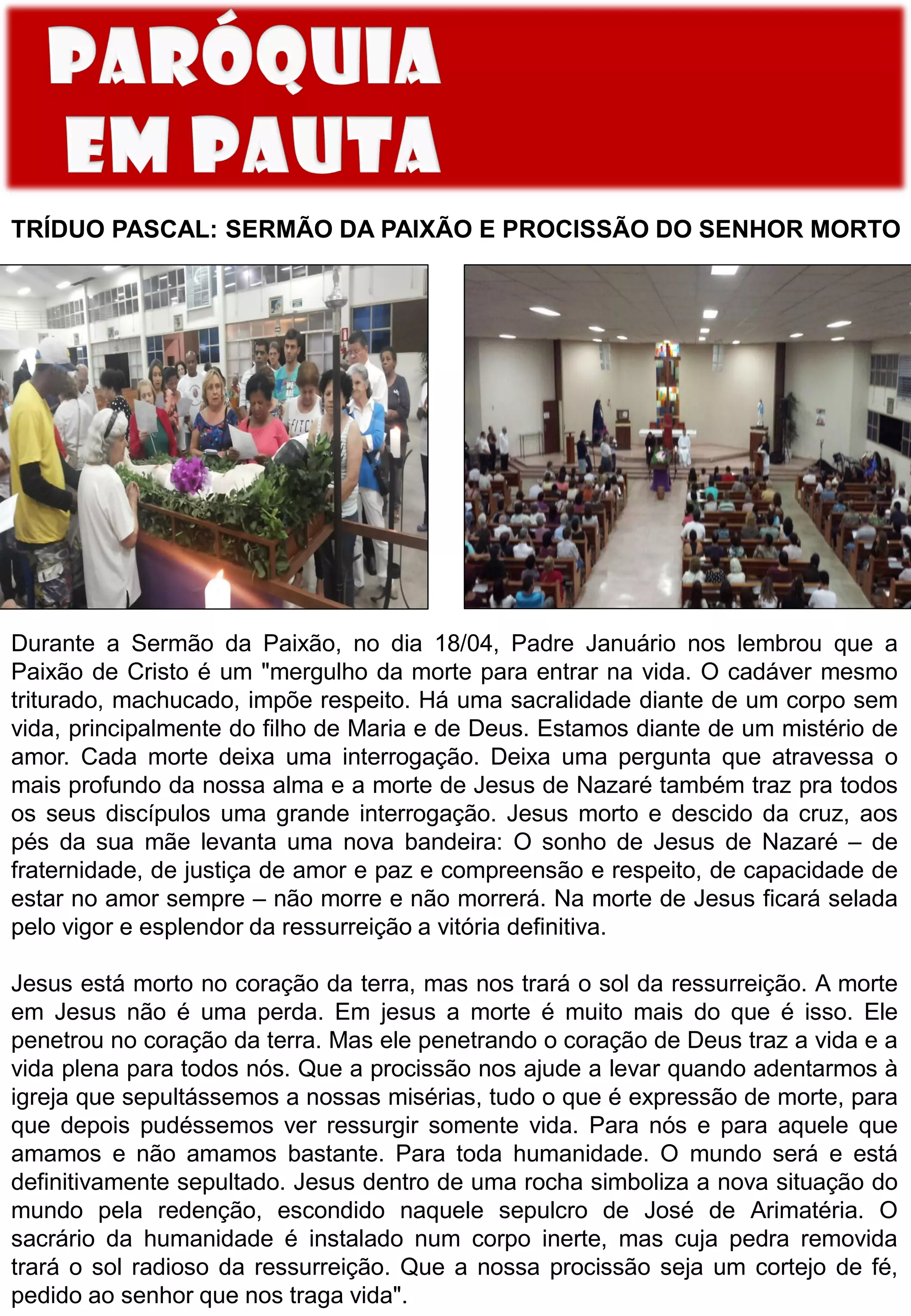 TRÍDUO PASCAL: SERMÃO DA PAIXÃO E PROCISSÃO DO SENHOR MORTO
Durante a Sermão da Paixão, no dia 18/04, Padre Januário nos lembrou que a
Paixão de Cristo é um "mergulho da morte para entrar na vida. O cadáver mesmo
triturado, machucado, impõe respeito. Há uma sacralidade diante de um corpo sem
vida, principalmente do filho de Maria e de Deus. Estamos diante de um mistério de
amor. Cada morte deixa uma interrogação. Deixa uma pergunta que atravessa o
mais profundo da nossa alma e a morte de Jesus de Nazaré também traz pra todos
os seus discípulos uma grande interrogação. Jesus morto e descido da cruz, aos
pés da sua mãe levanta uma nova bandeira: O sonho de Jesus de Nazaré – de
fraternidade, de justiça de amor e paz e compreensão e respeito, de capacidade de
estar no amor sempre – não morre e não morrerá. Na morte de Jesus ficará selada
pelo vigor e esplendor da ressurreição a vitória definitiva.
Jesus está morto no coração da terra, mas nos trará o sol da ressurreição. A morte
em Jesus não é uma perda. Em jesus a morte é muito mais do que é isso. Ele
penetrou no coração da terra. Mas ele penetrando o coração de Deus traz a vida e a
vida plena para todos nós. Que a procissão nos ajude a levar quando adentarmos à
igreja que sepultássemos a nossas misérias, tudo o que é expressão de morte, para
que depois pudéssemos ver ressurgir somente vida. Para nós e para aquele que
amamos e não amamos bastante. Para toda humanidade. O mundo será e está
definitivamente sepultado. Jesus dentro de uma rocha simboliza a nova situação do
mundo pela redenção, escondido naquele sepulcro de José de Arimatéria. O
sacrário da humanidade é instalado num corpo inerte, mas cuja pedra removida
trará o sol radioso da ressurreição. Que a nossa procissão seja um cortejo de fé,
pedido ao senhor que nos traga vida".
 