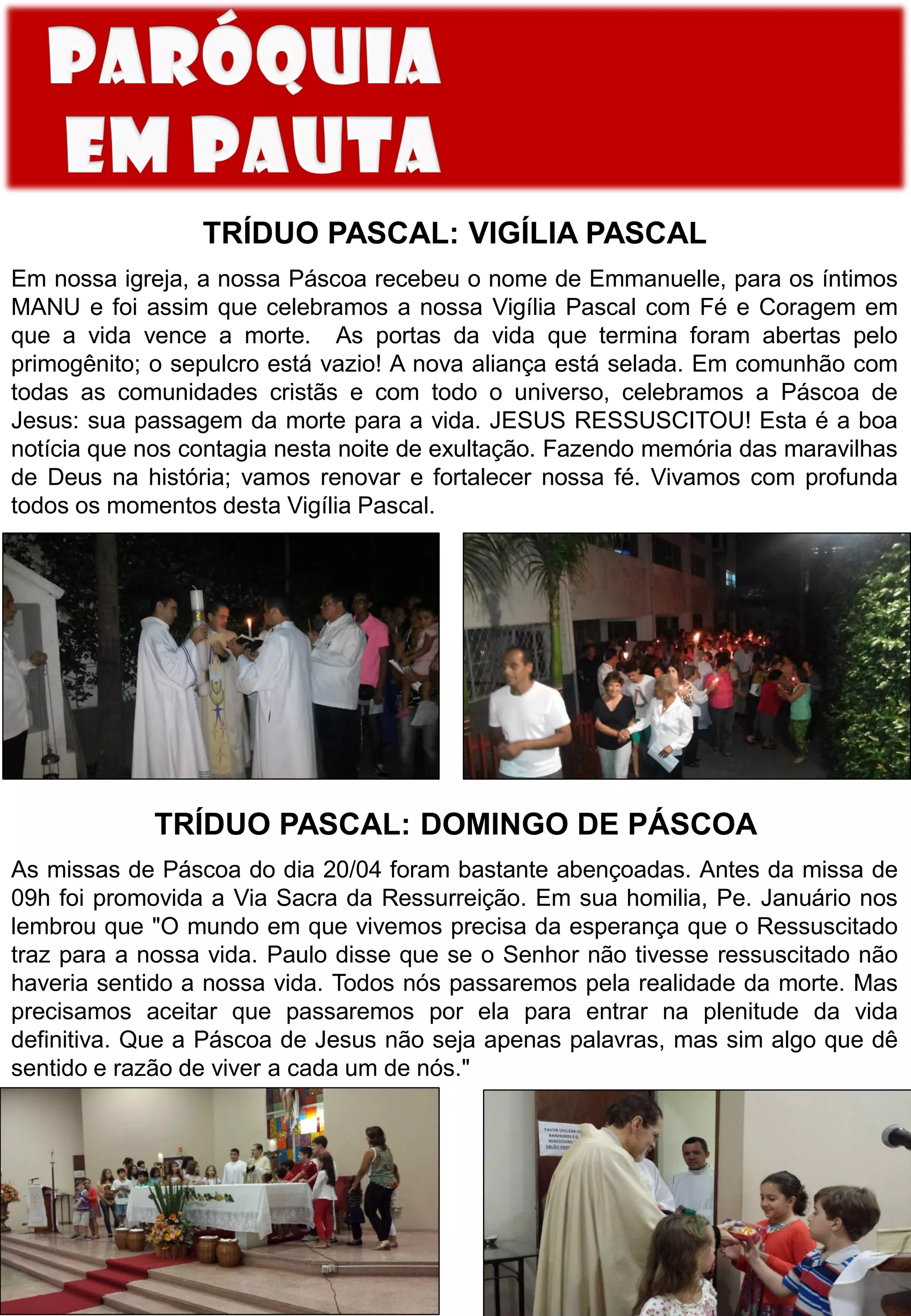 TRÍDUO PASCAL: VIGÍLIA PASCAL
Em nossa igreja, a nossa Páscoa recebeu o nome de Emmanuelle, para os íntimos
MANU e foi assim que celebramos a nossa Vigília Pascal com Fé e Coragem em
que a vida vence a morte. As portas da vida que termina foram abertas pelo
primogênito; o sepulcro está vazio! A nova aliança está selada. Em comunhão com
todas as comunidades cristãs e com todo o universo, celebramos a Páscoa de
Jesus: sua passagem da morte para a vida. JESUS RESSUSCITOU! Esta é a boa
notícia que nos contagia nesta noite de exultação. Fazendo memória das maravilhas
de Deus na história; vamos renovar e fortalecer nossa fé. Vivamos com profunda
todos os momentos desta Vigília Pascal.
TRÍDUO PASCAL: DOMINGO DE PÁSCOA
As missas de Páscoa do dia 20/04 foram bastante abençoadas. Antes da missa de
09h foi promovida a Via Sacra da Ressurreição. Em sua homilia, Pe. Januário nos
lembrou que "O mundo em que vivemos precisa da esperança que o Ressuscitado
traz para a nossa vida. Paulo disse que se o Senhor não tivesse ressuscitado não
haveria sentido a nossa vida. Todos nós passaremos pela realidade da morte. Mas
precisamos aceitar que passaremos por ela para entrar na plenitude da vida
definitiva. Que a Páscoa de Jesus não seja apenas palavras, mas sim algo que dê
sentido e razão de viver a cada um de nós."
 