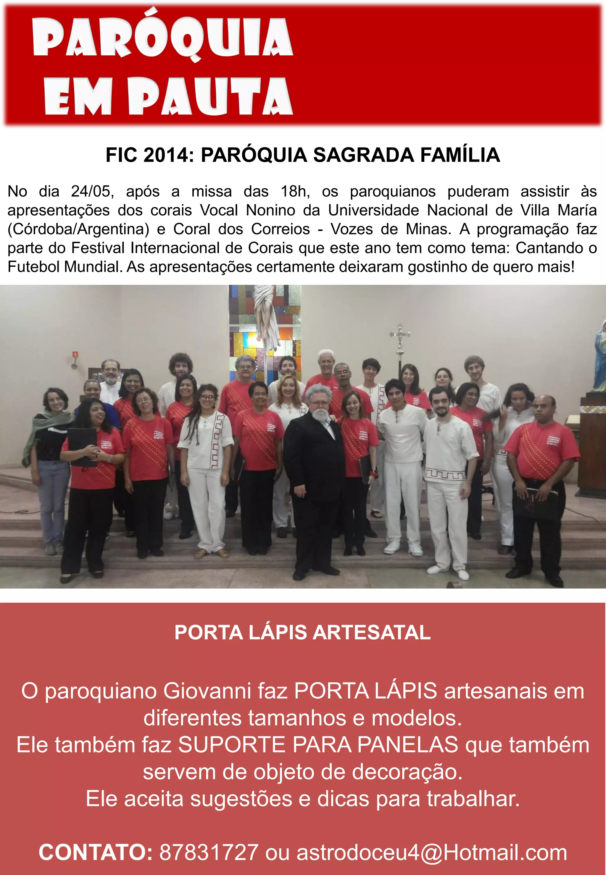 FIC 2014: PARÓQUIA SAGRADA FAMÍLIA
No dia 24/05, após a missa das 18h, os paroquianos puderam assistir às
apresentações dos corais Vocal Nonino da Universidade Nacional de Villa María
(Córdoba/Argentina) e Coral dos Correios - Vozes de Minas. A programação faz
parte do Festival Internacional de Corais que este ano tem como tema: Cantando o
Futebol Mundial. As apresentações certamente deixaram gostinho de quero mais!
PORTA LÁPIS ARTESATAL
O paroquiano Giovanni faz PORTA LÁPIS artesanais em
diferentes tamanhos e modelos.
Ele também faz SUPORTE PARA PANELAS que também
servem de objeto de decoração.
Ele aceita sugestões e dicas para trabalhar.
CONTATO: 87831727 ou astrodoceu4@Hotmail.com
 