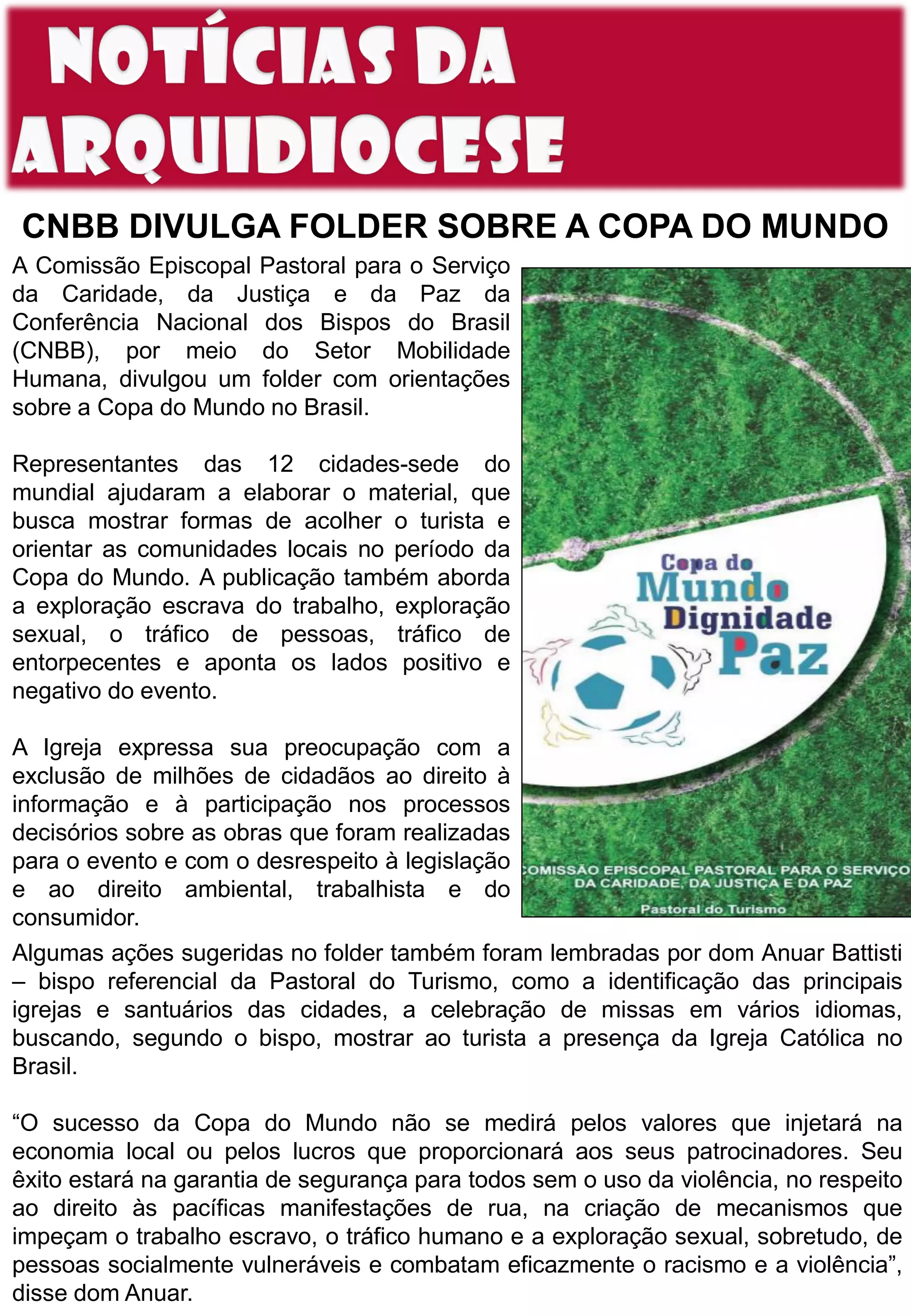 CNBB DIVULGA FOLDER SOBRE A COPA DO MUNDO
A Comissão Episcopal Pastoral para o Serviço
da Caridade, da Justiça e da Paz da
Conferência Nacional dos Bispos do Brasil
(CNBB), por meio do Setor Mobilidade
Humana, divulgou um folder com orientações
sobre a Copa do Mundo no Brasil.
Representantes das 12 cidades-sede do
mundial ajudaram a elaborar o material, que
busca mostrar formas de acolher o turista e
orientar as comunidades locais no período da
Copa do Mundo. A publicação também aborda
a exploração escrava do trabalho, exploração
sexual, o tráfico de pessoas, tráfico de
entorpecentes e aponta os lados positivo e
negativo do evento.
A Igreja expressa sua preocupação com a
exclusão de milhões de cidadãos ao direito à
informação e à participação nos processos
decisórios sobre as obras que foram realizadas
para o evento e com o desrespeito à legislação
e ao direito ambiental, trabalhista e do
consumidor.
Algumas ações sugeridas no folder também foram lembradas por dom Anuar Battisti
– bispo referencial da Pastoral do Turismo, como a identificação das principais
igrejas e santuários das cidades, a celebração de missas em vários idiomas,
buscando, segundo o bispo, mostrar ao turista a presença da Igreja Católica no
Brasil.
“O sucesso da Copa do Mundo não se medirá pelos valores que injetará na
economia local ou pelos lucros que proporcionará aos seus patrocinadores. Seu
êxito estará na garantia de segurança para todos sem o uso da violência, no respeito
ao direito às pacíficas manifestações de rua, na criação de mecanismos que
impeçam o trabalho escravo, o tráfico humano e a exploração sexual, sobretudo, de
pessoas socialmente vulneráveis e combatam eficazmente o racismo e a violência”,
disse dom Anuar.
 