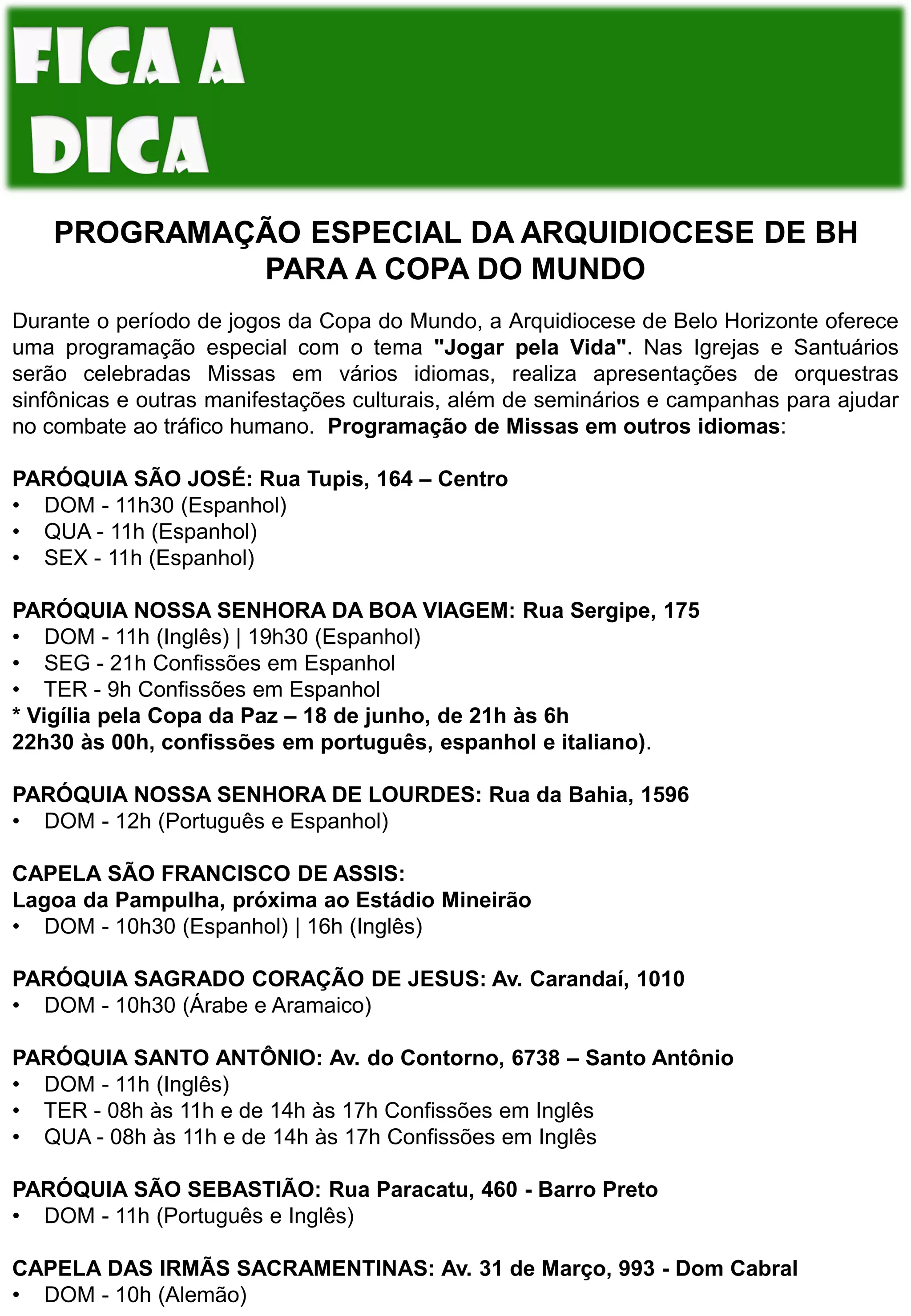 PROGRAMAÇÃO ESPECIAL DA ARQUIDIOCESE DE BH
PARA A COPA DO MUNDO
Durante o período de jogos da Copa do Mundo, a Arquidiocese de Belo Horizonte oferece
uma programação especial com o tema "Jogar pela Vida". Nas Igrejas e Santuários
serão celebradas Missas em vários idiomas, realiza apresentações de orquestras
sinfônicas e outras manifestações culturais, além de seminários e campanhas para ajudar
no combate ao tráfico humano. Programação de Missas em outros idiomas:
PARÓQUIA SÃO JOSÉ: Rua Tupis, 164 – Centro
• DOM - 11h30 (Espanhol)
• QUA - 11h (Espanhol)
• SEX - 11h (Espanhol)
PARÓQUIA NOSSA SENHORA DA BOA VIAGEM: Rua Sergipe, 175
• DOM - 11h (Inglês) | 19h30 (Espanhol)
• SEG - 21h Confissões em Espanhol
• TER - 9h Confissões em Espanhol
* Vigília pela Copa da Paz – 18 de junho, de 21h às 6h
22h30 às 00h, confissões em português, espanhol e italiano).
PARÓQUIA NOSSA SENHORA DE LOURDES: Rua da Bahia, 1596
• DOM - 12h (Português e Espanhol)
CAPELA SÃO FRANCISCO DE ASSIS:
Lagoa da Pampulha, próxima ao Estádio Mineirão
• DOM - 10h30 (Espanhol) | 16h (Inglês)
PARÓQUIA SAGRADO CORAÇÃO DE JESUS: Av. Carandaí, 1010
• DOM - 10h30 (Árabe e Aramaico)
PARÓQUIA SANTO ANTÔNIO: Av. do Contorno, 6738 – Santo Antônio
• DOM - 11h (Inglês)
• TER - 08h às 11h e de 14h às 17h Confissões em Inglês
• QUA - 08h às 11h e de 14h às 17h Confissões em Inglês
PARÓQUIA SÃO SEBASTIÃO: Rua Paracatu, 460 - Barro Preto
• DOM - 11h (Português e Inglês)
CAPELA DAS IRMÃS SACRAMENTINAS: Av. 31 de Março, 993 - Dom Cabral
• DOM - 10h (Alemão)
 