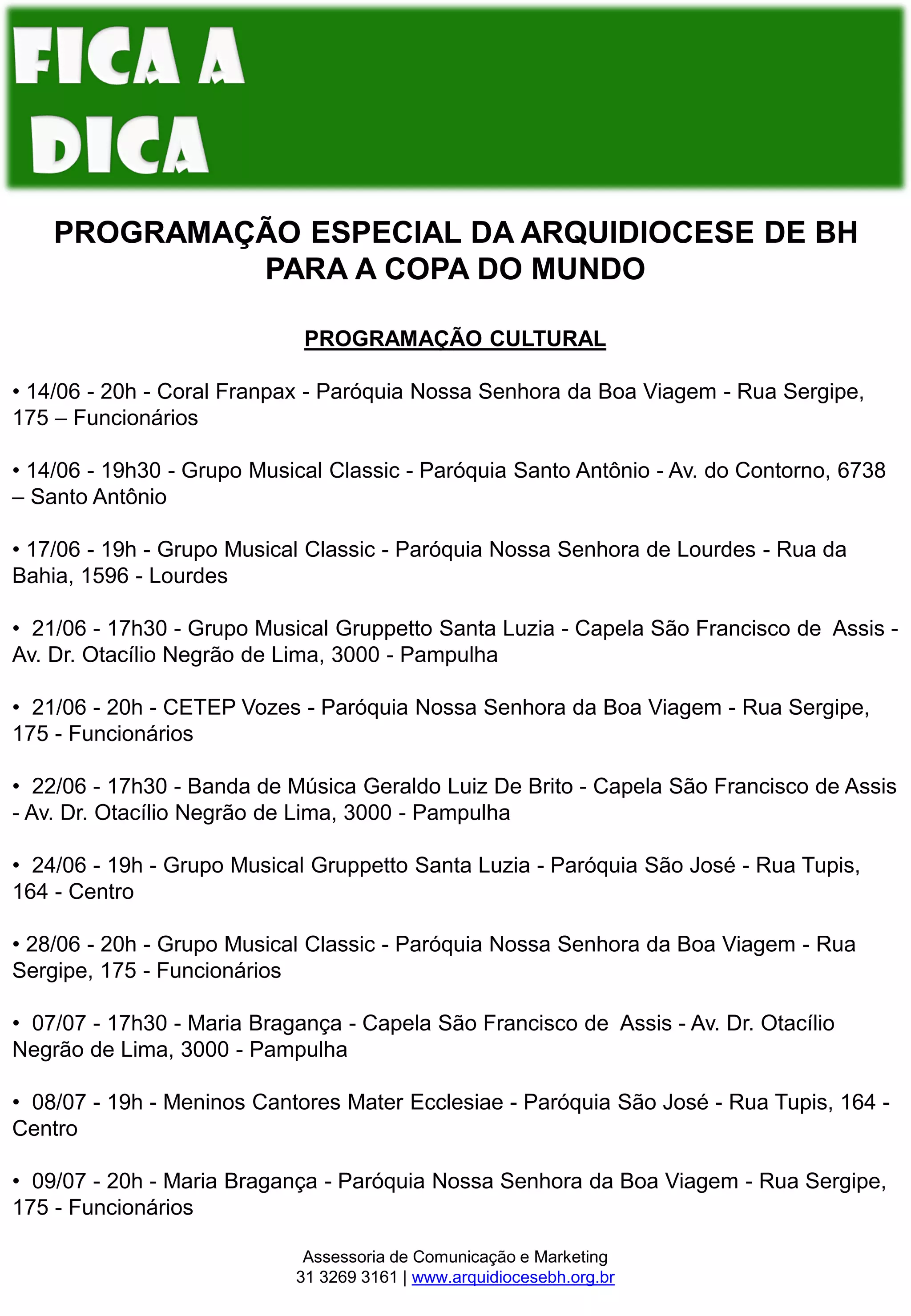 PROGRAMAÇÃO ESPECIAL DA ARQUIDIOCESE DE BH
PARA A COPA DO MUNDO
PROGRAMAÇÃO CULTURAL
• 14/06 - 20h - Coral Franpax - Paróquia Nossa Senhora da Boa Viagem - Rua Sergipe,
175 – Funcionários
• 14/06 - 19h30 - Grupo Musical Classic - Paróquia Santo Antônio - Av. do Contorno, 6738
– Santo Antônio
• 17/06 - 19h - Grupo Musical Classic - Paróquia Nossa Senhora de Lourdes - Rua da
Bahia, 1596 - Lourdes
• 21/06 - 17h30 - Grupo Musical Gruppetto Santa Luzia - Capela São Francisco de Assis -
Av. Dr. Otacílio Negrão de Lima, 3000 - Pampulha
• 21/06 - 20h - CETEP Vozes - Paróquia Nossa Senhora da Boa Viagem - Rua Sergipe,
175 - Funcionários
• 22/06 - 17h30 - Banda de Música Geraldo Luiz De Brito - Capela São Francisco de Assis
- Av. Dr. Otacílio Negrão de Lima, 3000 - Pampulha
• 24/06 - 19h - Grupo Musical Gruppetto Santa Luzia - Paróquia São José - Rua Tupis,
164 - Centro
• 28/06 - 20h - Grupo Musical Classic - Paróquia Nossa Senhora da Boa Viagem - Rua
Sergipe, 175 - Funcionários
• 07/07 - 17h30 - Maria Bragança - Capela São Francisco de Assis - Av. Dr. Otacílio
Negrão de Lima, 3000 - Pampulha
• 08/07 - 19h - Meninos Cantores Mater Ecclesiae - Paróquia São José - Rua Tupis, 164 -
Centro
• 09/07 - 20h - Maria Bragança - Paróquia Nossa Senhora da Boa Viagem - Rua Sergipe,
175 - Funcionários
Assessoria de Comunicação e Marketing
31 3269 3161 | www.arquidiocesebh.org.br
 