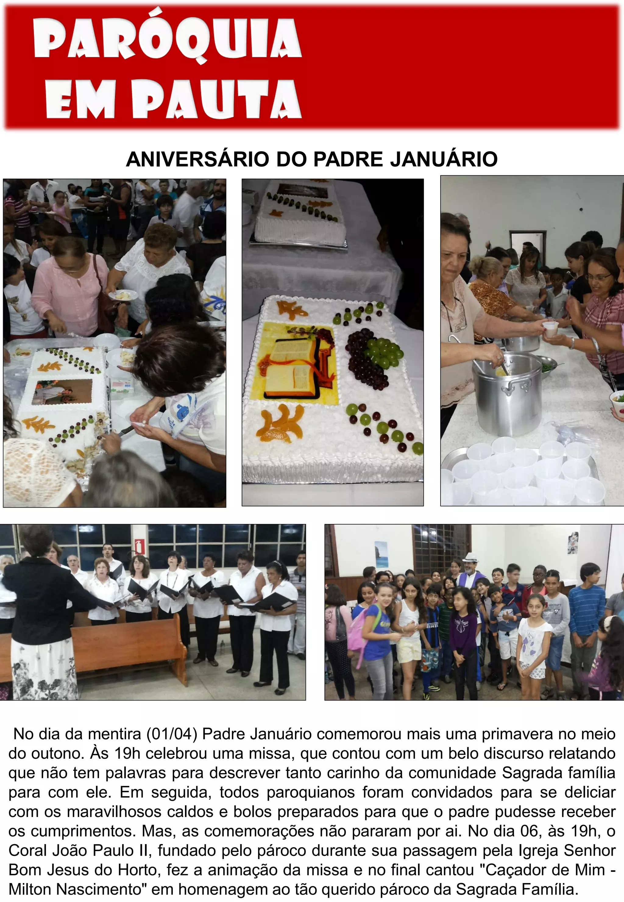 ANIVERSÁRIO DO PADRE JANUÁRIO
No dia da mentira (01/04) Padre Januário comemorou mais uma primavera no meio
do outono. Às 19h celebrou uma missa, que contou com um belo discurso relatando
que não tem palavras para descrever tanto carinho da comunidade Sagrada família
para com ele. Em seguida, todos paroquianos foram convidados para se deliciar
com os maravilhosos caldos e bolos preparados para que o padre pudesse receber
os cumprimentos. Mas, as comemorações não pararam por ai. No dia 06, às 19h, o
Coral João Paulo II, fundado pelo pároco durante sua passagem pela Igreja Senhor
Bom Jesus do Horto, fez a animação da missa e no final cantou "Caçador de Mim -
Milton Nascimento" em homenagem ao tão querido pároco da Sagrada Família.
 