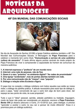 48º DIA MUNDIAL DAS COMUNICAÇÕES SOCIAIS
No dia da Ascenção do Senhor (01/06) a Igreja Católica celebrou também o 48° Dia
Mundial das Comunicações Sociais. A Mensagem do Papa Francisco para o
celebrar o momento tem como título "Comunicação a serviço de uma autêntica
cultura do encontro". O texto afirma alguns pontos centrais do modo próprio do
Papa Francisco de viver e compreender a capacidade do homem de comunicar de
maneira autêntica:
1. A internet expressa a "profecia" de um mundo novo
2. Internet: uma rede de pessoas, não de fios
3. Quem é o meu "próximo" no ambiente digital? "As redes de proximidade”
4. Uma Igreja "acidentada", mas de portas abertas também em rede.
5. Por uma comunicação não de "massa", mas "popular”.
6. Diálogo e relação entre Ecclesia e Ágora
O papa traz no coração o diálogo cotidiano com todos aqueles que estão ao nosso
redor, o diálogo da partilha prática. A atitude necessária para esse tipo de diálogo é,
para o papa, "estar convencido de que o outro tem algo de bom para dizer, dar
espaço ao seu ponto de vista, às suas propostas".
Tudo o que é "ideia" pessoal, opinião, adesão partidária ou tradição, linguagem,
modo de fazer não pode ser considerado um absoluto, escreve o Papa Francisco.
Bento XVI já dissera (discurso à Cúria, 21-12-2012) que, para dialogar, é preciso
"aprender a aceitar o outro no seu ser e pensar de modo diferente". Essa é a
premissa para um diálogo autêntico.
 