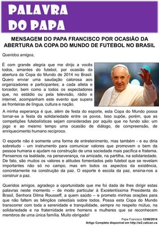 MENSAGEM DO PAPA FRANCISCO POR OCASIÃO DA
ABERTURA DA COPA DO MUNDO DE FUTEBOL NO BRASIL
A minha esperança é que, além de festa do esporte, esta Copa do Mundo possa
tornar-se a festa da solidariedade entre os povos. Isso supõe, porém, que as
competições futebolísticas sejam consideradas por aquilo que no fundo são: um
jogo e ao mesmo tempo uma ocasião de diálogo, de compreensão, de
enriquecimento humano recíproco.
O esporte não é somente uma forma de entretenimento, mas também - e eu diria
sobretudo - um instrumento para comunicar valores que promovem o bem da
pessoa humana e ajudam na construção de uma sociedade mais pacífica e fraterna.
Pensemos na lealdade, na perseverança, na amizade, na partilha, na solidariedade.
De fato, são muitos os valores e atitudes fomentados pelo futebol que se revelam
importantes não só no campo, mas em todos os aspectos da existência,
concretamente na construção da paz. O esporte é escola da paz, ensina-nos a
construir a paz.
Queridos amigos, agradeço a oportunidade que me foi dada de lhes dirigir estas
palavras neste momento – de modo particular à Excelentíssima Presidenta do
Brasil, Senhora Dilma Rousseff, a quem saúdo – e prometo minhas orações para
que não faltem as bênçãos celestiais sobre todos. Possa esta Copa do Mundo
transcorrer com toda a serenidade e tranquilidade, sempre no respeito mútuo, na
solidariedade e na fraternidade entre homens e mulheres que se reconhecem
membros de uma única família. Muito obrigado!
Papa Francisco 12/06/2014
Artigo Completo disponível em http://w2.vatican.va
Queridos amigos,
É com grande alegria que me dirijo a vocês
todos, amantes do futebol, por ocasião da
abertura da Copa do Mundo de 2014 no Brasil.
Quero enviar uma saudação calorosa aos
organizadores e participantes; a cada atleta e
torcedor, bem como a todos os espectadores
que, no estádio ou pela televisão, rádio e
internet, acompanham este evento que supera
as fronteiras de língua, cultura e nação.
 