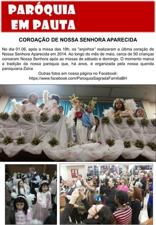 COROAÇÃO DE NOSSA SENHORA APARECIDA
No dia 01.06, após a missa das 19h, os "anjinhos" realizaram a última coração de
Nossa Senhora Aparecida em 2014. Ao longo do mês de maio, cerca de 50 crianças
coroaram Nossa Senhora após as missas de sábado e domingo. O momento marca
a tradição da nossa paróquia que, há anos, é organizada pela nossa querida
paroquiana Zaíra.
Outras fotos em nossa página no Facebook:
https://www.facebook.com/ParoquiaSagradaFamiliaBH
 