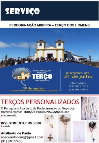PEREGRINAÇÃO MINEIRA – TERÇO DOS HOMENS
TERÇOS PERSONALIZADOS
O Paroquiano Adalberto de Paula, membro do Terço dos
Homens oferece TERÇOS PERSONALIZADOS sob
encomenda.
INVESTIMENTO: R$ 30,00
A unidade
Adalberto de Paula
apeduardopcmg@gmail.com
(31) 91077453
 