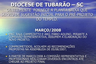 DIOCESE DE TUBARÃO – SC GENTILMENTE  FORNECE A PLANTA BAIXA QUE SERVIU DE SUGESTÃO INICIAL PARA O PRÉ-PROJETO DO TEMPLO. MARÇO/2008 ENG. RAUL CAMPEZATTO E ARQ. FÁBIO AQUINO, PERANTE A COMISSÃO REPRESENTATIVA, ASSUMEM A ELABORAÇÃO DO NOVO PROJETO; COMPROMETIDOS, ACOLHEM AS RECOMENDAÇÕES PROPOSTAS NA ASSEMBLEIA DE 05/08/2007; A PARTIR DE MARÇO/2008 A COMISSÃO REPRESENTATIVA E PROFISSIONAIS REALIZARAM DIVERSOS ENCONTROS ATÉ CHEGAR AO PROJETO FINAL 