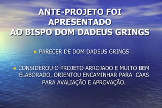 ANTE-PROJETO FOI APRESENTADO AO BISPO DOM DADEUS GRINGS PARECER DE DOM DADEUS GRINGS CONSIDEROU O PROJETO ARROJADO E MUITO BEM ELABORADO, ORIENTOU ENCAMINHAR PARA  CAAS PARA AVALIAÇÃO E APROVAÇÃO . 