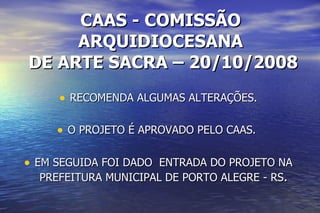 CAAS - COMISSÃO ARQUIDIOCESANA  DE ARTE SACRA – 20/10/2008 RECOMENDA ALGUMAS ALTERAÇÕES. O PROJETO É APROVADO PELO CAAS.  EM SEGUIDA FOI DADO  ENTRADA DO PROJETO NA PREFEITURA MUNICIPAL DE PORTO ALEGRE - RS . 