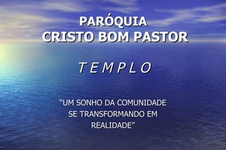 PARÓQUIA  CRISTO BOM PASTOR T E M P L O “ UM SONHO DA COMUNIDADE SE TRANSFORMANDO EM REALIDADE” 